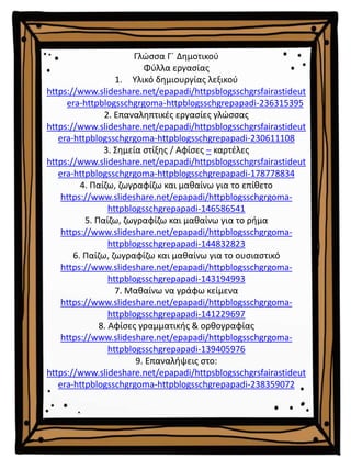 Γλώσσα Γ΄ Δημοτικού
Φύλλα εργασίας
1. Υλικό δημιουργίας λεξικού
https://www.slideshare.net/epapadi/httpsblogsschgrsfairastideut
era-httpblogsschgrgoma-httpblogsschgrepapadi-236315395
2. Επαναληπτικές εργασίες γλώσσας
https://www.slideshare.net/epapadi/httpsblogsschgrsfairastideut
era-httpblogsschgrgoma-httpblogsschgrepapadi-230611108
3. Σημεία στίξης / Αφίσες – καρτέλες
https://www.slideshare.net/epapadi/httpsblogsschgrsfairastideut
era-httpblogsschgrgoma-httpblogsschgrepapadi-178778834
4. Παίζω, ζωγραφίζω και μαθαίνω για το επίθετο
https://www.slideshare.net/epapadi/httpblogsschgrgoma-
httpblogsschgrepapadi-146586541
5. Παίζω, ζωγραφίζω και μαθαίνω για το ρήμα
https://www.slideshare.net/epapadi/httpblogsschgrgoma-
httpblogsschgrepapadi-144832823
6. Παίζω, ζωγραφίζω και μαθαίνω για το ουσιαστικό
https://www.slideshare.net/epapadi/httpblogsschgrgoma-
httpblogsschgrepapadi-143194993
7. Μαθαίνω να γράφω κείμενα
https://www.slideshare.net/epapadi/httpblogsschgrgoma-
httpblogsschgrepapadi-141229697
8. Αφίσες γραμματικής & ορθογραφίας
https://www.slideshare.net/epapadi/httpblogsschgrgoma-
httpblogsschgrepapadi-139405976
9. Επαναλήψεις στο:
https://www.slideshare.net/epapadi/httpsblogsschgrsfairastideut
era-httpblogsschgrgoma-httpblogsschgrepapadi-238359072
 