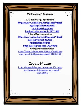 Μαθηματικά Γ΄ Δημοτικού
1. Μαθαίνω την προπαίδεια
https://www.slideshare.net/epapadi/httpsb
logsschgrsfairastideutera-
httpblogsschgrgoma-
httpblogsschgrepapadi-221571449
2. Καρτέλες προπαίδειας
https://www.slideshare.net/epapadi/httpsb
logsschgrsfairastideutera-
httpblogsschgrgoma-
httpblogsschgrepapadi-170200845
3. Παίζω με την προπαίδεια
https://www.slideshare.net/epapadi/httpblogss
chgrgoma-httpblogsschgrepapadi-117426156
Συναισθήματα
https://www.slideshare.net/epapadi/httpblo
gsschgrgoma-httpblogsschgrepapadi-
107114596
 