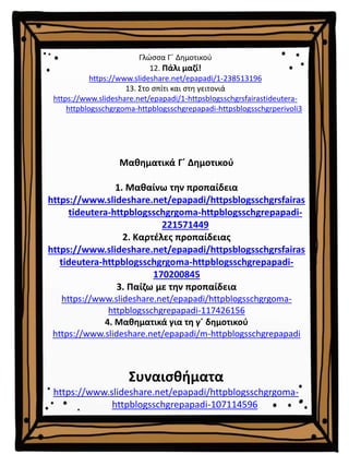 Μαθηματικά Γ΄ Δημοτικού
1. Μαθαίνω την προπαίδεια
https://www.slideshare.net/epapadi/httpsblogsschgrsfairas
tideutera-httpblogsschgrgoma-httpblogsschgrepapadi-
221571449
2. Καρτέλες προπαίδειας
https://www.slideshare.net/epapadi/httpsblogsschgrsfairas
tideutera-httpblogsschgrgoma-httpblogsschgrepapadi-
170200845
3. Παίζω με την προπαίδεια
https://www.slideshare.net/epapadi/httpblogsschgrgoma-
httpblogsschgrepapadi-117426156
4. Μαθηματικά για τη γ΄ δημοτικού
https://www.slideshare.net/epapadi/m-httpblogsschgrepapadi
Συναισθήματα
https://www.slideshare.net/epapadi/httpblogsschgrgoma-
httpblogsschgrepapadi-107114596
Γλώσσα Γ΄ Δημοτικού
12. Πάλι μαζί!
https://www.slideshare.net/epapadi/1-238513196
13. Στο σπίτι και στη γειτονιά
https://www.slideshare.net/epapadi/1-httpsblogsschgrsfairastideutera-
httpblogsschgrgoma-httpblogsschgrepapadi-httpsblogsschgrperivoli3
 