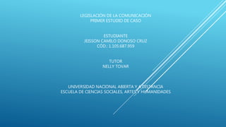 LEGISLACIÓN DE LA COMUNICACIÓN
PRIMER ESTUDIO DE CASO
ESTUDIANTE
JEISSON CAMILO DONOSO CRUZ
CÓD.: 1.105.687.959
TUTOR
NELLY TOVAR
UNIVERSIDAD NACIONAL ABIERTA Y A DISTANCIA
ESCUELA DE CIENCIAS SOCIALES, ARTES Y HUMANIDADES
 