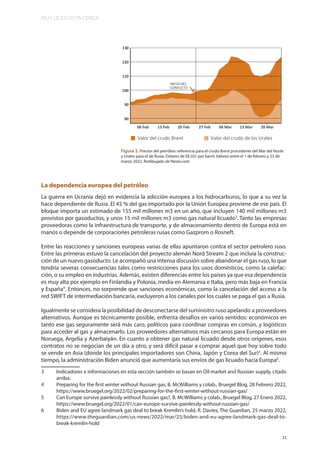 MUY LEJOS ESTA CERCA
11
La dependencia europea del petróleo
La guerra en Ucrania dejó en evidencia la adicción europea a los hidrocarburos, lo que a su vez la
hace dependiente de Rusia. El 45 % del gas importado por la Unión Europea proviene de ese país. El
bloque importa un estimado de 155 mil millones m3 en un año, que incluyen 140 mil millones m3
provistos por gasoductos, y unos 15 mil millones m3 como gas natural licuado3
. Tanto las empresas
proveedoras como la infraestructura de transporte, y de almacenamiento dentro de Europa está en
manos o depende de corporaciones petroleras rusas como Gazprom o Rosneft.
Entre las reacciones y sanciones europeas varias de ellas apuntaron contra el sector petrolero ruso.
Entre las primeras estuvo la cancelación del proyecto alemán Nord Stream 2 que incluía la construc-
ción de un nuevo gasoducto. Le acompañó una intensa discusión sobre abandonar el gas ruso, lo que
tendría severas consecuencias tales como restricciones para los usos domésticos, como la calefac-
ción, o su empleo en industrias. Además, existen diferencias entre los países ya que esa dependencia
es muy alta por ejemplo en Finlandia y Polonia, media en Alemania e Italia, pero más baja en Francia
y España4
. Entonces, no sorprende que sanciones económicas, como la cancelación del acceso a la
red SWIFT de intermediación bancaria, excluyeron a los canales por los cuales se paga el gas a Rusia.
Igualmente se considera la posibilidad de desconectarse del suministro ruso apelando a proveedores
alternativos. Aunque es técnicamente posible, enfrenta desafíos en varios sentidos: económicos en
tanto ese gas seguramente será más caro, políticos para coordinar compras en común, y logísticos
para acceder al gas y almacenarlo. Los proveedores alternativos más cercanos para Europa están en
Noruega, Argelia y Azerbaiyán. En cuanto a obtener gas natural licuado desde otros orígenes, esos
contratos no se negocian de un día a otro, y será difícil pasar a comprar aquel que hoy sobre todo
se vende en Asia (donde los principales importadores son China, Japón y Corea del Sur)5
. Al mismo
tiempo, la administración Biden anunció que aumentaría sus envíos de gas licuado hacia Europa6
.
3 Indicadores e informaciones en esta sección también se basan en Oil market and Russian supply, citado
arriba.
4 Preparing for the first winter without Russian gas, B. McWilliams y colab., Bruegel Blog, 28 Febrero 2022,
https://www.bruegel.org/2022/02/preparing-for-the-first-winter-without-russian-gas/
5 Can Europe survive painlessly without Russian gas?, B. McWilliams y colab., Bruegel Blog, 27 Enero 2022,
https://www.bruegel.org/2022/01/can-europe-survive-painlessly-without-russian-gas/
6 Biden and EU agree landmark gas deal to break Kremlin’s hold, R. Davies, The Guardian, 25 marzo 2022,
https://www.theguardian.com/us-news/2022/mar/25/biden-and-eu-agree-landmark-gas-deal-to-
break-kremlin-hold
Figura 2. Precios del petróleo: referencia para el crudo Brent procedente del Mar del Norte
y Urales para el de Rusia. Dólares de EE.UU. por barril. Valores entre el 1 de febrero y 23 de
marzo 2022. Redibujado de Neste.com
 
