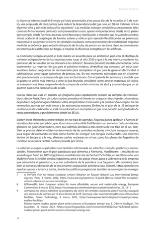 Eduardo Gudynas
12
La Agencia Internacional de Energía ya había presentado a los pocos días de la invasión, el 3 de mar-
zo, una propuesta de diez puntos para reducir la dependencia del gas ruso, en 50 mil millones m3 en
el primer año, y aún más en los años siguientes7
. Las medidas incluyen previsibles componentes tales
como no firmar nuevos contratos con proveedores rusos, apelar a importaciones desde otros países
(por ejemplo desde fuentes cercanas como Noruega y Azerbaiyán, e importar gas licuado desde otros
sitios), acelerar el despliegue de fuentes solares y eólicas (por ejemplo flexibilizando los permisos),
reconectar o suspender el cierre de centrales nucleares como proveedores de electricidad, impulsar
medidas económicas para reducir el impacto de la suba de precios en sectores clave, reconversiones
en sistemas de calefacción del hogar, o mejorar la eficiencia energética en los edificios.
La Comisión Europea anunció el 8 de marzo un acuerdo para un ambicioso plan con el objetivo de
volverse independiente de las importaciones rusas al año 2030 y que a la vez intenta mantener las
promesas de ser neutral en las emisiones de carbono8
. Bruselas presentó medidas inmediatas como
incrementar sus reservas de gas para el próximo invierno, diversificar sus compras con otros pro-
veedores, lanzar programas de reconversión para reemplazar el gas para la generar electricidad o
calefaccionar, amortiguar aumentos de precios, etc. En ese momento estimaban que en el primer
año puede reducir sus compras de gas ruso en dos tercios. Con el paso de las semanas, a medida que
la guerra se volvió más intensa, y ante lo que Bruselas consideró como atroces matanzas de civiles,
se avanzó en esa línea, suspendiendo la compra de carbón a inicios de abril y asumiendo que un si-
guiente paso sería cancelar las de crudo.
Queda claro que está en marcha un programa para rápidamente reducir las compras de hidrocar-
buros desde Rusia. Pero de todos modos prevalece el interés en asegurar otras fuentes alternativas
dejando en segundo lugar el debate sobre despetrolizar el consumo y la producción europea. En ese
terreno los avances son más lentos y las resistencias mayores. De hecho, el plan de la UE en lugar de
centrarse en descarbonizarse, está más enfocado en reemplazar el gas ruso por otro comprado desde
otros proveedores, y posiblemente desde los EE.UU.
Existen otros elementos controvertidos en ese tipo de agendas. Algunos países apelarán a fuentes al-
ternativas basadas en carbón, que al ser otro combustible fósil llevará a un aumento de las emisiones
globales de gases invernadero, pero que además alentará a más minería de ese tipo en el sur. Tam-
bién se plantea detener el desmantelamiento de las centrales nucleares o incluso inaugurar nuevas,
para seguir descansando en ellas como fuente de energía9
. Los riesgos involucrados son enormes
dentro de Europa y, a la vez, alientan sueños nucleares en el sur, como los planes de Argentina de
construir una nueva central nuclear provista por China.
La adicción europea al petróleo ruso también está basada en estrechos vínculos políticos y empre-
sariales. Recordemos que el gran gasoducto que alimenta a Alemania, NordStream 1, resultó de un
acuerdo que firmó en 2005 el gobierno socialdemócrata de Gerhard Schröder, en su último año, con
Vladimir Putin. Schröder perdió el gobierno, pero a los pocos meses pasó a la directiva de la empresa
que administra el gasoducto, a su vez subsidiaria de la petrolera rusa Gazprom. Más adelante tam-
bién se sumó a la dirección de la otra enorme corporación petrolera rusa, Rosneft. Estos ejemplos no
resultan ajenos a América Latina, donde los políticos progresistas también se sumergieron en nego-
7 A 10-Point Plan to reduce European Union’s Reliance on Russian Natural Gas, International Energy
Agency, Paris, 3 marzo 2022, https://www.iea.org/reports/a-10-point-plan-to-reduce-the-european-
unions-reliance-on-russian-natural-gas
8 REPowerEU: Joint European action for more affordable, secure and sustainable energy, European
Commission, 8 marzo 2022, https://ec.europa.eu/commission/presscorner/detail/en/ip_22_1511
9 Alemania por ahora mantiene su programa de cierre de centrales nucleares, pero Finlandia inauguró
una en marzo, la primera en 15 años dentro de la UE. Germany rules out extending lifespan of its nuclear
facilities, Power Technology, 9 marzo 2022, https://www.power-technology.com/news/germany-
nuclear-facilities/
Finland opens nuclear power plant amid concerns of European energy war, E. O’Byrne Mulligan, The
Guardian, 12 marzo 2022, https://www.theguardian.com/environment/2022/mar/12/finland-opens-
nuclear-power-plant-amid-concerns-of-europe-energy-war
 