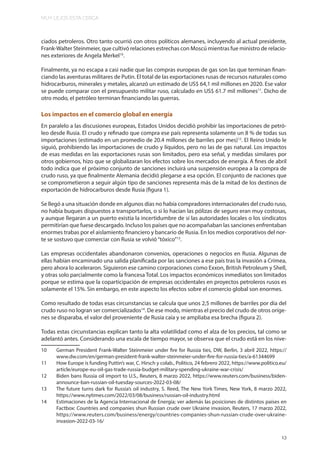 MUY LEJOS ESTA CERCA
13
ciados petroleros. Otro tanto ocurrió con otros políticos alemanes, incluyendo al actual presidente,
Frank-Walter Steinmeier, que cultivó relaciones estrechas con Moscú mientras fue ministro de relacio-
nes exteriores de Angela Merkel10
.
Finalmente, ya no escapa a casi nadie que las compras europeas de gas son las que terminan finan-
ciando las aventuras militares de Putin. El total de las exportaciones rusas de recursos naturales como
hidrocarburos, minerales y metales, alcanzó un estimado de US$ 64,1 mil millones en 2020. Ese valor
se puede comparar con el presupuesto militar ruso, calculado en US$ 61.7 mil millones11
. Dicho de
otro modo, el petróleo terminan financiando las guerras.
Los impactos en el comercio global en energía
En paralelo a las discusiones europeas, Estados Unidos decidió prohibir las importaciones de petró-
leo desde Rusia. El crudo y refinado que compra ese país representa solamente un 8 % de todas sus
importaciones (estimado en un promedio de 20.4 millones de barriles por mes)12
. El Reino Unido le
siguió, prohibiendo las importaciones de crudo y líquidos, pero no las de gas natural. Los impactos
de esas medidas en las exportaciones rusas son limitados, pero esa señal, y medidas similares por
otros gobiernos, hizo que se globalizaran los efectos sobre los mercados de energía. A fines de abril
todo indica que el próximo conjunto de sanciones incluirá una suspensión europea a la compra de
crudo ruso, ya que finalmente Alemania decidió plegarse a esa opción. El conjunto de naciones que
se comprometieron a seguir algún tipo de sanciones representa más de la mitad de los destinos de
exportación de hidrocarburos desde Rusia (figura 1).
Se llegó a una situación donde en algunos días no había compradores internacionales del crudo ruso,
no había buques dispuestos a transportarlos, o si lo hacían las pólizas de seguro eran muy costosas,
y aunque llegaran a un puerto existía la incertidumbre de si las autoridades locales o los sindicatos
permitirían que fuese descargado. Incluso los países que no acompañaban las sanciones enfrentaban
enormes trabas por el aislamiento financiero y bancario de Rusia. En los medios corporativos del nor-
te se sostuvo que comerciar con Rusia se volvió“tóxico”13
.
Las empresas occidentales abandonaron convenios, operaciones o negocios en Rusia. Algunas de
ellas habían encaminado una salida planificada por las sanciones a ese país tras la invasión a Crimea,
pero ahora lo aceleraron. Siguieron ese camino corporaciones como Exxon, British Petroleum y Shell,
y otras solo parcialmente como la francesa Total. Los impactos económicos inmediatos son limitados
porque se estima que la coparticipación de empresas occidentales en proyectos petroleros rusos es
solamente el 15%. Sin embargo, en este aspecto los efectos sobre el comercio global son enormes.
Como resultado de todas esas circunstancias se calcula que unos 2,5 millones de barriles por día del
crudo ruso no logran ser comercializados14
. De ese modo, mientras el precio del crudo de otros oríge-
nes se disparaba, el valor del proveniente de Rusia caía y se ampliaba esa brecha (figura 2).
Todas estas circunstancias explican tanto la alta volatilidad como el alza de los precios, tal como se
adelantó antes. Considerando una escala de tiempo mayor, se observa que el crudo está en los nive-
10 German President Frank-Walter Steinmeier under fire for Russia ties, DW, Berlin, 3 abril 2022, https://
www.dw.com/en/german-president-frank-walter-steinmeier-under-fire-for-russia-ties/a-61344699
11 How Europe is funding Puttin’s war, C. Hirsch y colab., Politico, 24 febrero 2022, https://www.politico.eu/
article/europe-eu-oil-gas-trade-russia-budget-military-spending-ukraine-war-crisis/
12 Biden bans Russia oil import to U.S., Reuters, 8 marzo 2022, https://www.reuters.com/business/biden-
announce-ban-russian-oil-tuesday-sources-2022-03-08/
13 The future turns dark for Russia’s oil industry, S. Reed, The New York Times, New York, 8 marzo 2022,
https://www.nytimes.com/2022/03/08/business/russian-oil-industry.html
14 Estimaciones de la Agencia Internacional de Energía; ver además las posiciones de distintos países en
Factbox: Countries and companies shun Russian crude over Ukraine invasion, Reuters, 17 marzo 2022,
https://www.reuters.com/business/energy/countries-companies-shun-russian-crude-over-ukraine-
invasion-2022-03-16/
 