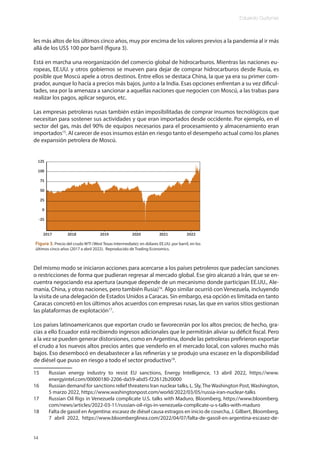 Eduardo Gudynas
14
les más altos de los últimos cinco años, muy por encima de los valores previos a la pandemia al ir más
allá de los US$ 100 por barril (figura 3).
Está en marcha una reorganización del comercio global de hidrocarburos. Mientras las naciones eu-
ropeas, EE.UU. y otros gobiernos se mueven para dejar de comprar hidrocarburos desde Rusia, es
posible que Moscú apele a otros destinos. Entre ellos se destaca China, la que ya era su primer com-
prador, aunque lo hacía a precios más bajos, junto a la India. Esas opciones enfrentan a su vez dificul-
tades, sea por la amenaza a sancionar a aquellas naciones que negocien con Moscú, a las trabas para
realizar los pagos, aplicar seguros, etc.
Las empresas petroleras rusas también están imposibilitadas de comprar insumos tecnológicos que
necesitan para sostener sus actividades y que eran importados desde occidente. Por ejemplo, en el
sector del gas, más del 90% de equipos necesarios para el procesamiento y almacenamiento eran
importados15
. Al carecer de esos insumos están en riesgo tanto el desempeño actual como los planes
de expansión petrolera de Moscú.
Del mismo modo se iniciaron acciones para acercarse a los países petroleros que padecían sanciones
o restricciones de forma que pudieran regresar al mercado global. Ese giro alcanzó a Irán, que se en-
cuentra negociando esa apertura (aunque depende de un mecanismo donde participan EE.UU., Ale-
mania, China, y otras naciones, pero también Rusia)16
. Algo similar ocurrió con Venezuela, incluyendo
la visita de una delegación de Estados Unidos a Caracas. Sin embargo, esa opción es limitada en tanto
Caracas concretó en los últimos años acuerdos con empresas rusas, las que en varios sitios gestionan
las plataformas de explotación17
.
Los países latinoamericanos que exportan crudo se favorecerán por los altos precios; de hecho, gra-
cias a ello Ecuador está recibiendo ingresos adicionales que le permitirán aliviar su déficit fiscal. Pero
a la vez se pueden generar distorsiones, como en Argentina, donde las petroleras prefirieron exportar
el crudo a los nuevos altos precios antes que venderlo en el mercado local, con valores mucho más
bajos. Eso desembocó en desabastecer a las refinerías y se produjo una escasez en la disponibilidad
de diésel que puso en riesgo a todo el sector productivo18
.
15 Russian energy industry to resist EU sanctions, Energy Intelligence, 13 abril 2022, https://www.
energyintel.com/00000180-2206-da59-abd5-f22612b20000
16 Russian demand for sanctions relief threatens Iran nuclear talks, L. Sly,TheWashington Post,Washington,
5 marzo 2022, https://www.washingtonpost.com/world/2022/03/05/russia-iran-nuclear-talks
17 Russian Oil Rigs in Venezuela complicate U.S. talks with Maduro, Bloomberg, https://www.bloomberg.
com/news/articles/2022-03-11/russian-oil-rigs-in-venezuela-complicate-u-s-talks-with-maduro
18 Falta de gasoil en Argentina: escasez de diésel causa estragos en inicio de cosecha, J. Gilbert, Bloomberg,
7 abril 2022, https://www.bloomberglinea.com/2022/04/07/falta-de-gasoil-en-argentina-escasez-de-
Figura 3. Precio del crudo WTI (West Texas Intermediate); en dólares EE.UU. por barril, en los
últimos cinco años (2017 a abril 2022). Reproducido de Trading Economics.
 