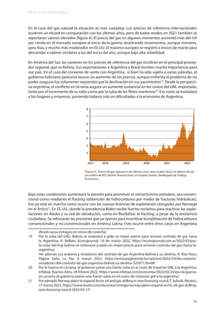 MUY LEJOS ESTA CERCA
15
En el caso del gas natural la situación es más compleja. Los precios de referencia internacionales
tuvieron un récord en comparación con los últimos años, pero de todos modos en 2021 también se
reportaron valores elevados (figura 4). El precio del gas en algunos momentos aumentó más del mil
por ciento en el mercado europeo al inicio de la guerra, arrastrando incrementos, aunque menores,
para Asia, y mucho más moderados en EE.UU. El máximo europeo se registró a inicios de marzo para
descender a valores similares a los del inicio del año, aunque bajo alta volatilidad.
En América del Sur, los vaivenes en los precios de referencia del gas incidirán en el principal provee-
dor regional, que es Bolivia. Sus exportaciones a Argentina y Brasil revisten mucha importancia para
ese país. En el caso del convenio de venta con Argentina, si bien ha sido sujeto a varias adendas, el
gobierno boliviano parecería buscar un aumento de los precios, aunque enfrenta el problema de no
poder asegurar los volúmenes requeridos por la declinación en sus yacimientos19
. Desde la perspecti-
va argentina, el conflicto en Ucrania augura un aumento sustancial en los costos del GNL importado,
tanto por el incremento de su valor como por la suba de los fletes marítimos20
. Ese costo se trasladará
a los hogares y empresas, poniendo todavía más en dificultades a la economía de Argentina.
Bajo estas condiciones aumentará la presión para promover el extractivismo petrolero, sea conven-
cional como mediante el fracking (obtención de hidrocarburos por medio de fracturas hidráulicas).
Eso ya está en marcha como ocurre con las nuevas licencias de explotación otorgadas por Noruega
en el Ártico21
. En EE.UU., donde la presidencia Biden recibe fuertes reclamos para reactivar las explo-
taciones en Alaska y su red de oleoductos, como en flexibilizar el fracking, a pesar de la resistencia
ciudadana. Se reforzarán las presiones que ya operan para incentivar la explotación de hidrocarburos
convencionales y no convencionales en América Latina. Esto ocurre entre otros casos en Argentina
diesel-causa-estragos-en-inicio-de-cosecha/
19 Por la suba del LNG, Bolivia se endurece y pide un mejor precio para renovar contrato de gas hacia
la Argentina, R. Bellato, Econojournal, 10 de marzo 2022, https://econojournal.com.ar/2022/03/por-
la-suba-del-lng-bolivia-se-endurece-y-pide-un-mejor-precio-para-renovar-contrato-de-gas-hacia-la-
argentina/
Ver además Los avatares y sinsabores del contrato de gas Argentina-Bolivia y su destino, A. Ríos Roca,
Página Siete, La Paz, 6 marzo 2022, https://www.paginasiete.bo/opinion/2022/3/6/los-avatares-
sinsabores-del-contrato-de-gas-argentina-bolivia-su-destino-325071.html#!
20 Por la Guerra en Ucrania, el gobierno prevé una fuerte suba en el costo de importar GNL a la Argentina,
Infobae, Buenos Aires, 24 febrero 2022, https://www.infobae.com/economia/2022/02/24/por-la-guerra-
en-ucrania-el-gobierno-preve-una-fuerte-suba-en-el-costo-de-importar-gnl-a-la-argentina/
21 Por ejemplo Norway plans to expand Arctic oil and gas drilling in new licensing round,T. Solsvik, Reuters,
17 marzo 2022, https://www.reuters.com/business/energy/norway-plans-expand-arctic-oil-gas-drilling-
new-licensing-round-2022-03-17/
Figura 4. Precio del gas natural en los últimos cinco años (a abril 2022). En dólares EE.UU.
por millón de BTU (British Thermal Unit), en Estados Unidos. Redibujado de Trading
Economics.
 