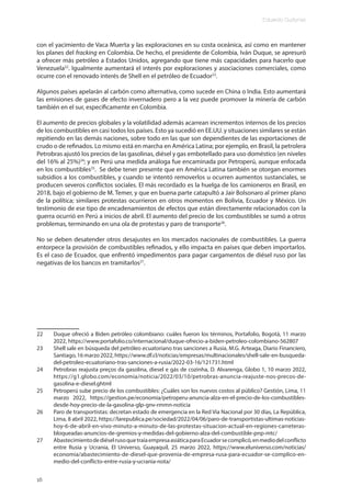 Eduardo Gudynas
16
con el yacimiento de Vaca Muerta y las exploraciones en su costa oceánica, así como en mantener
los planes del fracking en Colombia. De hecho, el presidente de Colombia, Iván Duque, se apresuró
a ofrecer más petróleo a Estados Unidos, agregando que tiene más capacidades para hacerlo que
Venezuela22
. Igualmente aumentará el interés por exploraciones y asociaciones comerciales, como
ocurre con el renovado interés de Shell en el petróleo de Ecuador23
.
Algunos países apelarán al carbón como alternativa, como sucede en China o India. Esto aumentará
las emisiones de gases de efecto invernadero pero a la vez puede promover la minería de carbón
también en el sur, específicamente en Colombia.
El aumento de precios globales y la volatilidad además acarrean incrementos internos de los precios
de los combustibles en casi todos los países. Esto ya sucedió en EE.UU. y situaciones similares se están
repitiendo en las demás naciones, sobre todo en las que son dependientes de las exportaciones de
crudo o de refinados. Lo mismo está en marcha en América Latina; por ejemplo, en Brasil, la petrolera
Petrobras ajustó los precios de las gasolinas, diésel y gas embotellado para uso doméstico (en niveles
del 16% al 25%)24
; y en Perú una medida análoga fue encaminada por Petroperú, aunque enfocada
en los combustibles25
. Se debe tener presente que en América Latina también se otorgan enormes
subsidios a los combustibles, y cuando se intentó removerlos u ocurren aumentos sustanciales, se
producen severos conflictos sociales. El más recordado es la huelga de los camioneros en Brasil, en
2018, bajo el gobierno de M. Temer, y que en buena parte catapultó a Jair Bolsonaro al primer plano
de la política; similares protestas ocurrieron en otros momentos en Bolivia, Ecuador y México. Un
testimonio de ese tipo de encadenamientos de efectos que están directamente relacionados con la
guerra ocurrió en Perú a inicios de abril. El aumento del precio de los combustibles se sumó a otros
problemas, terminando en una ola de protestas y paro de transporte26
.
No se deben desatender otros desajustes en los mercados nacionales de combustibles. La guerra
entorpece la provisión de combustibles refinados, y ello impacta en países que deben importarlos.
Es el caso de Ecuador, que enfrentó impedimentos para pagar cargamentos de diésel ruso por las
negativas de los bancos en tramitarlos27
.
22 Duque ofreció a Biden petróleo colombiano: cuáles fueron los términos, Portafolio, Bogotá, 11 marzo
2022, https://www.portafolio.co/internacional/duque-ofrecio-a-biden-petroleo-colombiano-562807
23 Shell sale en búsqueda del petróleo ecuatoriano tras sanciones a Rusia, M.G. Arteaga, Diario Financiero,
Santiago,16marzo2022,https://www.df.cl/noticias/empresas/multinacionales/shell-sale-en-busqueda-
del-petroleo-ecuatoriano-tras-sanciones-a-rusia/2022-03-16/121731.html
24 Petrobras reajusta preços da gasolina, diesel e gás de cozinha, D. Alvarenga, Globo 1, 10 marzo 2022,
https://g1.globo.com/economia/noticia/2022/03/10/petrobras-anuncia-reajuste-nos-precos-de-
gasolina-e-diesel.ghtml
25 Petroperú sube precio de los combustibles: ¿Cuáles son los nuevos costos al público? Gestión, Lima, 11
marzo 2022, https://gestion.pe/economia/petroperu-anuncia-alza-en-el-precio-de-los-combustibles-
desde-hoy-precio-de-la-gasolina-glp-gnv-rmmn-noticia
26 Paro de transportistas: decretan estado de emergencia en la Red Vía Nacional por 30 días, La República,
Lima, 8 abril 2022, https://larepublica.pe/sociedad/2022/04/06/paro-de-transportistas-ultimas-noticias-
hoy-6-de-abril-en-vivo-minuto-a-minuto-de-las-protestas-situacion-actual-en-regiones-carreteras-
bloqueadas-anuncios-de-gremios-y-medidas-del-gobierno-alza-del-combustible-pnp-mtc/
27 AbastecimientodediéselrusoquetraíaempresaasiáticaparaEcuadorsecomplicó,enmediodelconflicto
entre Rusia y Ucrania, El Universo, Guayaquil, 25 marzo 2022, https://www.eluniverso.com/noticias/
economia/abastecimiento-de-diesel-que-provenia-de-empresa-rusa-para-ecuador-se-complico-en-
medio-del-conflicto-entre-rusia-y-ucrania-nota/
 