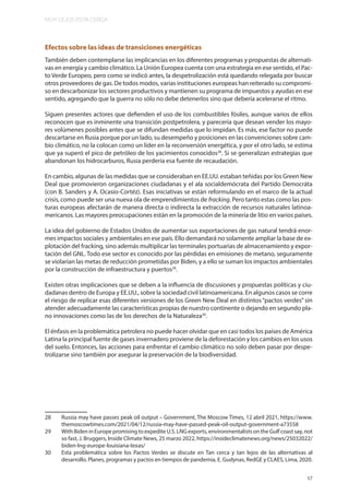 MUY LEJOS ESTA CERCA
17
Efectos sobre las ideas de transiciones energéticas
También deben contemplarse las implicancias en los diferentes programas y propuestas de alternati-
vas en energía y cambio climático. La Unión Europea cuenta con una estrategia en ese sentido, el Pac-
to Verde Europeo, pero como se indicó antes, la despetrolización está quedando relegada por buscar
otros proveedores de gas. De todos modos, varias instituciones europeas han reiterado su compromi-
so en descarbonizar los sectores productivos y mantienen su programa de impuestos y ayudas en ese
sentido, agregando que la guerra no sólo no debe detenerlos sino que debería acelerarse el ritmo.
Siguen presentes actores que defienden el uso de los combustibles fósiles, aunque varios de ellos
reconocen que es inminente una transición postpetrolera, y parecería que desean vender los mayo-
res volúmenes posibles antes que se difundan medidas que lo impidan. Es más, ese factor no puede
descartarse en Rusia porque por un lado, su desempeño y posiciones en las convenciones sobre cam-
bio climático, no la colocan como un líder en la reconversión energética, y por el otro lado, se estima
que ya superó el pico de petróleo de los yacimientos conocidos28
. Si se generalizan estrategias que
abandonan los hidrocarburos, Rusia perdería esa fuente de recaudación.
En cambio, algunas de las medidas que se consideraban en EE.UU. estaban teñidas por los Green New
Deal que promovieron organizaciones ciudadanas y el ala socialdemócrata del Partido Democráta
(con B. Sanders y A. Ocasio-Cortéz). Esas iniciativas se están reformulando en el marco de la actual
crisis, como puede ser una nueva ola de emprendimientos de fracking. Pero tanto estas como las pos-
turas europeas afectarán de manera directa o indirecta la extracción de recursos naturales latinoa-
mericanos. Las mayores preocupaciones están en la promoción de la minería de litio en varios países.
La idea del gobierno de Estados Unidos de aumentar sus exportaciones de gas natural tendrá enor-
mes impactos sociales y ambientales en ese país. Ello demandará no solamente ampliar la base de ex-
plotación del fracking, sino además multiplicar las terminales portuarias de almacenamiento y expor-
tación del GNL. Todo ese sector es conocido por las pérdidas en emisiones de metano, seguramente
se violarían las metas de reducción prometidas por Biden, y a ello se suman los impactos ambientales
por la construcción de infraestructura y puertos29
.
Existen otras implicaciones que se deben a la influencia de discusiones y propuestas políticas y ciu-
dadanas dentro de Europa y EE.UU., sobre la sociedad civil latinoamericana. En algunos casos se corre
el riesgo de replicar esas diferentes versiones de los Green New Deal en distintos“pactos verdes”sin
atender adecuadamente las características propias de nuestro continente o dejando en segundo pla-
no innovaciones como las de los derechos de la Naturaleza30
.
El énfasis en la problemática petrolera no puede hacer olvidar que en casi todos los países de América
Latina la principal fuente de gases invernadero proviene de la deforestación y los cambios en los usos
del suelo. Entonces, las acciones para enfrentar el cambio climático no solo deben pasar por despe-
trolizarse sino también por asegurar la preservación de la biodiversidad.
28 Russia may have passes peak oil output – Government, The Moscow Times, 12 abril 2021, https://www.
themoscowtimes.com/2021/04/12/russia-may-have-passed-peak-oil-output-government-a73558
29 With Biden in Europe promising to expedite U.S. LNG exports, environmentalists on the Gulf coast say, not
so fast, J. Bruggers, Inside Climate News, 25 marzo 2022, https://insideclimatenews.org/news/25032022/
biden-lng-europe-louisiana-texas/
30 Esta problemática sobre los Pactos Verdes se discute en Tan cerca y tan lejos de las alternativas al
desarrollo. Planes, programas y pactos en tiempos de pandemia, E. Gudynas, RedGE y CLAES, Lima, 2020.
 