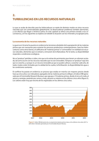 MUY LEJOS ESTA CERCA
19
2.
TURBULENCIAS EN LOS RECURSOS NATURALES
Lo que se acaba de describir para los hidrocarburos se repite de distintos modos en otros recursos
naturales que son comercializados globalmente. Se desencadenan problemas también alarmantes,
y con efectos que llegan a América Latina. En este capítulo se ofrece una primera mirada a esa cir-
cunstancia, y en los siguientes se explora con detalle la situación con los minerales y la agropecuaria.
La economía de los recursos naturales
La guerra en Ucrania ha puesto en evidencia las tensiones alrededor de la apropiación de las materias
primas que son necesarias para sostener los procesos productivos contemporáneos. Sean los hidro-
carburos como otros bienes, el calificativo de“materias primas”o“commodities”en realidad son recur-
sos naturales, elementos que se extraen y remueven de la Naturaleza. Por lo tanto, su disponibilidad
responde a condiciones ecológicas.
No se“produce”petróleo o cobre, sino que se lo extrae de yacimientos que tienen un volumen acota-
do, tal como ocurre con los recursos naturales que no son renovables.Tampoco se“produce”soja sino
que se cosecha, y aunque es un recurso renovable ya que se puede cultivar y cosechar cada año, de
todos modos están limitados por la calidad de los suelos, la fertilización, la disponibilidad de agua o
las condiciones sanitarias.
El conflicto ha puesto en evidencia un proceso que estaba en marcha con mayores precios desde
hace ya cinco años. Los indicadores agregados de las materias primas lo reflejan: el índice CRB (gene-
rado por el Commodity Research Bureau), que agrupa a 19 materias primas, desde el oro y el crudo, al
azúcar y naranjas, pasando por carnes y maíz, alcanzó su máximo en los últimos cinco años (figura 5).
Los valores están muy por encima de los registrados en los últimos cinco años.
Figura 5. Índice CRB del precio de un conjunto de materias primas clave, en los últimos cinco años (2017 a
abril 2022). Indicador generado por el Commodity Research Bureau.
 
