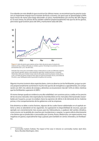 Eduardo Gudynas
20
Si se aborda con más detalle lo que ocurrió en los últimos meses, se encontrará que los precios tuvie-
ron un importante empuje tras la invasión de Rusia a Ucrania, con picos que se aproximaban al 40%
hacia inicios de marzo para luego descender un poco, manteniéndose por encima del 30% (figura
6). En esos meses, los precios de los metales subieron proporcionalmente más que los de los granos,
pero éstos igual tuvieron picos del 30% y mantuvieron alzas del 20%.
Figura 6. Indice de precios para materias primas: Indice de precios para el conjunto de
materias primas, e índices enfocados en metales y granos. Porcentajes de aumentos entre el 21
de diciembre 2021 y el 21 de abril 2022.
Indicador Dow Jones para commodities incluye a hidrocarburos (crudo con diferentes orígenes
y gas natural), ganados, granos y otros productos agrícolas), metales preciosos y minerales
industriales; índice para metales incluye cobre de alto grado, aluminio primario, mickel, plomo,
y zinc; y el índice de granos incluye el maíz, trigo (con precios de Kandas, EE.UU. y de la Bolsa de
Chicaho) y soya. Redibujado desde el generador de gráficas de Investing.
Algunos insumos tuvieron alzas espectaculares, como se observa con los fertilizantes, ya que sus pre-
cios proporcionalmente aumentaron mucho más que los de energéticos o agroalimentos. En compa-
ración con 2021, los valores de energía y alimentos se encarecieron más del 125% en 2022, mientras
que los fertilizantes superaron el 200%1
.
Al mismo tiempo queda en evidencia una alta volatilidad, con sucesivos picos y caídas en los precios
de los recursos naturales. Esto expresaba las incertidumbres en los mercados internacionales exacer-
badas por la guerra, ya que no estaban claras las opciones de oferta ni de demanda de las materias
primas, ni los comportamientos de los gobiernos o de las empresas.
Esta dinámica se debe a varios factores, algunos de los cuales fueron adelantados en el capítulo an-
terior y otros se abordarán en los siguientes. Se superponen la disponibilidad de recursos, que por
ejemplo son crecientemente más escasos para los hidrocarburos, o padecen del cambio climático,
como ocurre con la pérdida de cosechas por inundaciones o sequías. La guerra afecta directamente
a los bienes que se producidos o procesados por Ucrania, Rusia y Bielorrusia, con repercusiones muy
negativas en granos, especialmente trigo y girasol, pero también en ciertos minerales y en fertilizan-
tes.
1 Commodity markets Outlook, The impact of the wear in Ukranie on commodity market, April 2022,
Banco Mundial, Washington, 2022.
 