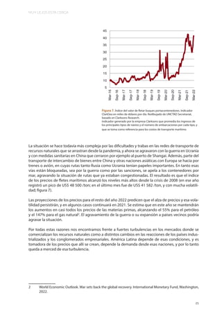 MUY LEJOS ESTA CERCA
21
La situación se hace todavía más compleja por las dificultades y trabas en las redes de transporte de
recursos naturales que se arrastran desde la pandemia, y ahora se agravaron con la guerra en Ucrania
y con medidas sanitarias en China que cerraron por ejemplo al puerto de Shangai. Además, parte del
transporte de intercambio de bienes entre China y otras naciones asiáticas con Europa se hacía por
trenes o avión, en cuyas rutas tanto Rusia como Ucrania tenían papeles importantes. En tanto esas
vías están bloqueadas, sea por la guerra como por las sanciones, se apela a los contenedores por
mar, agravando la situación de rutas que ya estaban congestionadas. El resultado es que el índice
de los precios de fletes marítimos alcanzó los niveles más altos desde la crisis de 2008 (en ese año
registró un pico de US$ 48 500 /ton; en el último mes fue de US$ 41 582 /ton, y con mucha volatili-
dad; figura 7).
Las proyecciones de los precios para el resto del año 2022 predicen que el alza de precios y esa vola-
tilidad persistirán, y en algunos casos continuará en 2021. Se estima que en este año se mantendrán
los aumentos en casi todos los precios de las materias primas, alcanzando el 55% para el petróleo
y el 147% para el gas natural2
. El agravamiento de la guerra o su expansión a países vecinos podría
agravar la situación.
Por todas estas razones nos encontramos frente a fuertes turbulencias en los mercados donde se
comercializan los recursos naturales como a distintos cambios en las reacciones de los países indus-
trializados y los conglomerados empresariales. América Latina depende de esas condiciones, y es
tomadora de los precios que allí se crean, depende la demanda desde esas naciones, y por lo tanto
queda a merced de esa turbulencia.
2 World Economic Outlook. War sets back the global recovery. International Monetary Fund, Washington,
2022.
Figura 7. Índice del valor de fletar buques portacontenedores. Indicador
ClarkSea en miles de dólares por día. Redibujado de UNCTAD Secretariat,
basado en Clarksons Research.
Indicador generado por la empresa Clarksons que promedia los ingresos de
los principales tipos de navíos y el número de embarcaciones por cada tipo, y
que se toma como referencia para los costos de transporte marítimo
 