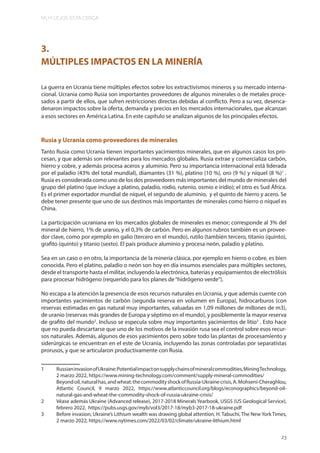 MUY LEJOS ESTA CERCA
23
3.
MÚLTIPLES IMPACTOS EN LA MINERÍA
La guerra en Ucrania tiene múltiples efectos sobre los extractivismos mineros y su mercado interna-
cional. Ucrania como Rusia son importantes proveedores de algunos minerales o de metales proce-
sados a partir de ellos, que sufren restricciones directas debidas al conflicto. Pero a su vez, desenca-
denaron impactos sobre la oferta, demanda y precios en los mercados internacionales, que alcanzan
a esos sectores en América Latina. En este capítulo se analizan algunos de los principales efectos.
Rusia y Ucrania como proveedores de minerales
Tanto Rusia como Ucrania tienen importantes yacimientos minerales, que en algunos casos los pro-
cesan, y que además son relevantes para los mercados globales. Rusia extrae y comercializa carbón,
hierro y cobre, y además procesa aceros y aluminio. Pero su importancia internacional está liderada
por el paladio (43% del total mundial), diamantes (31 %), platino (10 %), oro (9 %) y níquel (8 %)1
.
Rusia es considerada como uno de los dos proveedores más importantes del mundo de minerales del
grupo del platino (que incluye a platino, paladio, rodio, rutenio, osmio e iridio); el otro es Sud África.
Es el primer exportador mundial de níquel, el segundo de aluminio, y el quinto de hierro y acero. Se
debe tener presente que uno de sus destinos más importantes de minerales como hierro o níquel es
China.
La participación ucraniana en los mercados globales de minerales es menor; corresponde al 3% del
mineral de hierro, 1% de uranio, y el 0,3% de carbón. Pero en algunos rubros también es un provee-
dor clave, como por ejemplo en galio (tercero en el mundo), rutilo (también tercero, titanio (quinto),
grafito (quinto) y titanio (sexto). El país produce aluminio y procesa neón, paladio y platino.
Sea en un caso o en otro, la importancia de la minería clásica, por ejemplo en hierro o cobre, es bien
conocida. Pero el platino, paladio o neón son hoy en día insumos esenciales para múltiples sectores,
desde el transporte hasta el militar, incluyendo la electrónica, baterías y equipamientos de electrólisis
para procesar hidrógeno (requerido para los planes de“hidrógeno verde”).
No escapa a la atención la presencia de esos recursos naturales en Ucrania, y que además cuente con
importantes yacimientos de carbón (segunda reserva en volumen en Europa), hidrocarburos (con
reservas estimadas en gas natural muy importantes, valuadas en 1,09 millones de millones de m3),
de uranio (reservas más grandes de Europa y séptimo en el mundo), y posiblemente la mayor reserva
de grafito del mundo2
. Incluso se especula sobre muy importantes yacimientos de litio3
. Esto hace
que no pueda descartarse que uno de los motivos de la invasión rusa sea el control sobre esos recur-
sos naturales. Además, algunos de esos yacimientos pero sobre todo las plantas de procesamiento y
siderúrgicas se encuentran en el este de Ucrania, incluyendo las zonas controladas por separatistas
prorusos, y que se articularon productivamente con Rusia.
1 RussianinvasionofUkraine:Potentialimpactonsupplychainsofmineralcommodities,MiningTechnology,
2 marzo 2022, https://www.mining-technology.com/comment/supply-mineral-commodities/
Beyondoil,naturalhas,andwheat:thecommodityshockofRussia-Ukrainecrisis,A.Mohseni-Cheraghlou,
Atlantic Council, 9 marzo 2022, https://www.atlanticcouncil.org/blogs/econographics/beyond-oil-
natural-gas-and-wheat-the-commodity-shock-of-russia-ukraine-crisis/
2 Véase además Ukraine (Advanced release), 2017-2018 Minerals Yearbook, USGS (US Geological Service),
febrero 2022, https://pubs.usgs.gov/myb/vol3/2017-18/myb3-2017-18-ukraine.pdf
3 Before invasion, Ukraine’s Lithium wealth was drawing global attention, H. Tabuchi, The New York Times,
2 marzo 2022, https://www.nytimes.com/2022/03/02/climate/ukraine-lithium.html
 