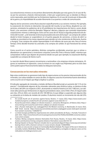 Eduardo Gudynas
24
Los extractivismos mineros se encuentran directamente afectados por esta guerra. En el caso de Ru-
sia por las sanciones y boicots internacionales, o bien por suspensiones que se decidan en Moscú
como represalias, pero también por las limitaciones logísticas. En el caso de Ucrania por el desarrollo
de la guerra y la imposibilidad de acceder libremente a sus puertos o redes de comunicación.
Algunas de las sanciones contra Rusia atacaron específicamente a sus sectores mineros. Por ejemplo,
la corporación de minería en diamantes más grande del mundo, la rusa Alrosa, desplomó sus coti-
zaciones; entretanto los gobiernos de la UE prohibieron las importaciones de hierro y acero desde
Rusia4
, y las sanciones contra los llamados “oligarcas” afectan a algunos que controlan importantes
corporaciones mineras o siderúrgicas. Estos son los casos de UC Rusal, la segunda productora de alu-
minio del mundo5
, y de Severstal, la tercera procesadora de acero de Europa6
. Las compras de carbón
desde la Unión Europea se suspendieron en el quinto paquete de sanciones, a inicios de abril. La
medida se concretará en los meses siguientes para atender así a las resistencias de Alemania, Austria
y Hungría7
. Esas compras de carbón representaban 4 mil millones de euros por año. Pero al mismo
tiempo, China decidió levantar los aranceles a las compras de carbón, lo que favorecerá las ventas
rusas.
Como ocurrió en el sector petrolero, distintas compañías occidentales anuncian que se retiran o
abandonan sus operaciones o inversiones conjuntas (como Rio Tinto o Kinross Gold)8
, mientras que
compradores indican que dejarán de proveerse desde ese país (por ejemplo, la corporación Boeing
suspendió sus compras de titanio ruso9
).
La reacción desde Moscú parece encaminarse a nacionalizar a las empresas mineras extranjeras. Al-
gunas se mantienen en operación, como la minera en oro anglo-rusa Polymetal, pero no está claro
cómo podrá operar financieramente dados los bloqueos bancarios.
Consecuencias en los mercados minerales
Bajo estas condiciones se generaron todo tipo de repercusiones en los precios internacionales de los
minerales, con subas notables en varios de ellos. En algunos casos los incrementos fueron dramáticos
como ocurrió con el níquel, que llegó a duplicar su precio.
El indicador agregado de minerales y metales del Banco Mundial arrojó un aumento del 13 % en los
precios10
. Considerando algunos de los minerales relevantes para América Latina, se destaca el alza
en el cobre, del 20% con respecto a 2021, alcanzando su máximo histórico en US$ 1 085 ton, y se vati-
cinan altos precios por limitaciones en algunos proveedores clave, como Chile o Perú. El níquel subió
aún más, 35% en 2022, con records de US$ 100 000 ton, lo que obligó a suspender por algunos días
su cotización en la bolsa de metales de Londres. El aluminio mostró un incremento de más del 25%
4 EU unveils fourth set of sanctions against Russia, Reuters, 11 marzo 2022, https://www.reuters.com/
markets/europe/eu-unveils-fourth-set-sanctions-against-russia-2022-03-11/
5 Russia-focused miners collapse on Ukraine invasion, C. Jamasmie, MiningCom, 24 febrero 2022, https://
www.mining.com/russia-focused-miners-collapse-on-ukraine-invasion/
6 How a Russian steel giant was unplugged from the Western economy, A. MacDonald, 25 marzo 2022,
Wall Street Journal, https://www.wsj.com/articles/sanctions-unplugged-russian-steel-giant-severstal-
from-western-economy-11648200718
7 La Unión Europea prohibió las importaciones de carbón procedentes de Rusia, J. Hurtado, France24, 8
abril 2022, https://www.france24.com/es/programas/econom%C3%ADa/20220408-economia-carbon-
rusia-union-europea
8 Factbox: Mining companies distance themselves from Russia, Reuters, 10 marzo 2022, https://www.
reuters.com/business/mining-companies-distance-themselves-russia-2022-03-10/
9 Boeing’s big bet on Russian Titanium includes ties to sanctioned oligarch https://www.wsj.com/articles/
boeings-future-with-a-titanium-venture-in-russia-remains-cloudy-11646649002
10 Los datos en esta sección se basan en Commodity Markets Outlook, The impact of the war in Ukraine on
comodity markets, World Bank, Washington, 2022, y actualizados y corregidos en algunos casos con los
indicadores en tradingeconomics.com
24
 