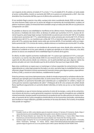 MUY LEJOS ESTA CERCA
25
con respecto al año anterior, el estaño 41 %, el zinc 11 % y el cobalto 81%. El carbón, en tanto atado
al sector combustibles, mostró un aumento del 250% en su precio en comparación a 2021. Aún más
dramático fue el aumento del litio, que en el último año aumentó un 413 %.
El oro también llegó a precios muy altos, aunque esto viene sucediendo desde 2020, en tanto ope-
ran otros factores (tales como ser un activo de refugio en momentos de incertidumbre). La plata y el
platino mostraron caídas. El mineral de hierro también arrojó un reducción del 24% en sus precios en
comparación con 2021.
En paralelo se observa una volatilidad es manifiesta en los últimos meses. Tomando como referencia
los precios a mediados de enero 2022, se destaca el carbón por aumentar el 215 % al poco de ini-
ciarse la guerra, para luego bajar aunque manteniendo sus precios por encima del 100 %. En la plata
se observaron aumentos del 17 %, sosteniéndose por varias semanas por encima del 10 %. El hierro
registró picos del 25 %, y se mantiene por arriba del 10 %; el aluminio sigue un patrón similar, con
picos del 27% y precios que desde marzo están por encima del 8%. El oro también sufrió un impor-
tante aumento del 13 % a inicios de marzo, y desde entonces se mantiene por encima del 5 % arriba.
Estos altos precios se insertan en una tendencia de aumento que viene desde años anteriores. Esa
dinámica es evidente en el oro, pero además se repite por ejemplo en el cobre. Entonces, a los altos
precios se asocia una ampliación de la volatilidad bajo el contexto de la guerra.
En efecto, el cobre registró aumentos moderados del 1 % a picos que superaron el 10 %, y esos pre-
cios fueron a su vez los más altos desde 2020. En ese mineral como en otros ya estaba en marcha un
superciclo de altos precios desde ese entonces, con la particularidad que para algunos rubros los
precios actuales son aún más elevados que los de la anterior fase que tuvo lugar desde 2006.
Bajo estas condiciones se espera que se mantengan e incluso expandan los extractivismos mineros,
especialmente en cobre bajo proyectos formales y en otro, sea tanto bajo la modalidad formal como
informal o ilegal. Persistirá o incluso aumentará la inversión minera para algunos países, especialmen-
te Perú y Chile, y crecerá en otros destinos, notablemente Ecuador11
.
Entre las primeras reacciones latinoamericanas, desde la mirada empresarial se señalaron efectos be-
neficiosos por ejemplo para la brasileña Vale, en tanto extrae hierro y níquel, y en cuanto a los países
podría significar un panorama favorable para Colombia por su explotación en carbón y níquel, así
como para las naciones exportadoras de cobre12
. El bloqueo de la UE a las compras de carbón desde
Rusia significará seguramente un aumento desde Colombia, en tanto ese ya era su más importante
destino.
Pero el problema es que al mismo tiempo aumenta el costo de la energía, y varios de los extractivis-
mos mineros de tercera y cuarta generación requieren crecientes aportes energéticos por unidad de
mineral removida. Aunque puede incrementarse la recaudación por los altos precios en ciertos mine-
rales, el aumento de los costos energéticos tendrá efectos en las economías nacionales, estimándose
que resultará en mayor inflación y posibles aumentos en las tasas de interés. Por lo tanto, el resultado
neto puede ser negativo13
.
11 Ecuador creció un 26% como destino para la inversión minera, D. Serrano, El Comercio, Quito, https://
www.elcomercio.com/actualidad/negocios/ecuador-crecio-destino-inversion-mineria.html
12 What the Russia-Ukraine war means for the mining sector, BNAmericas, 3 marzo 2022, https://www.
bnamericas.com/en/interviews/what-the-russia-ukraine-war-means-for-the-mining-sector
13 Gustavo Lagos: la Guerra “no va a ser positiva para Chile, a pesar del precio alto del cobre”, F. Acevedo,
Diario Financiero, Santiago, 10 marzo 20222, https://www.df.cl/noticias/mercados/commodities/
gustavo-lagos-la-guerra-no-va-a-ser-positiva-para-chile-a-pesar-del/2022-03-09/185847.html
 