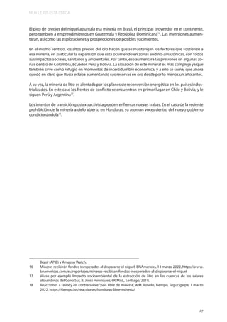 MUY LEJOS ESTA CERCA
27
El pico de precios del níquel apuntala esa minería en Brasil, el principal proveedor en el continente,
pero también a emprendimientos en Guatemala y República Dominicana16
. Las inversiones aumen-
tarán, así como las exploraciones y prospecciones de posibles yacimientos.
En el mismo sentido, los altos precios del oro hacen que se mantengan los factores que sostienen a
esa minería, en particular la expansión que está ocurriendo en zonas andino-amazónicas, con todos
sus impactos sociales, sanitarios y ambientales. Por tanto, eso aumentará las presiones en algunas zo-
nas dentro de Colombia, Ecuador, Perú y Bolivia. La situación de este mineral es más compleja ya que
también sirve como refugio en momentos de incertidumbre económica, y a ello se suma, que ahora
quedó en claro que Rusia estaba aumentando sus reservas en oro desde por lo menos un año antes.
A su vez, la minería de litio es alentada por los planes de reconversión energética en los países indus-
trializados. En este caso los frentes de conflicto se encuentran en primer lugar en Chile y Bolivia, y le
siguen Perú y Argentina17
.
Los intentos de transición postextractivista pueden enfrentar nuevas trabas. En el caso de la reciente
prohibición de la minería a cielo abierto en Honduras, ya asoman voces dentro del nuevo gobierno
condicionándola18
.
Brasil (APIB) y Amazon Watch.
16 Mineras recibirán fondos inesperados al dispararse el níquel, BNAmericas, 14 marzo 2022, https://www.
bnamericas.com/es/reportajes/mineras-recibiran-fondos-inesperados-al-dispararse-el-niquel
17 Véase por ejemplo Impacto socioambiental de la extracción de litio en las cuencas de los salares
altoandinos del Cono Sur, B. Jerez Henríquez, OCMAL, Santiago, 2018.
18 Reacciones a favor y en contra sobre “país libre de minería”, A.M. Rovelo, Tiempo, Tegucigalpa, 1 marzo
2022, https://tiempo.hn/reacciones-honduras-libre-mineria/
 