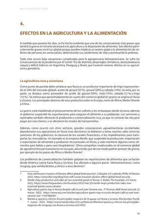 MUY LEJOS ESTA CERCA
29
4.
EFECTOS EN LA AGRICULTURA Y LA ALIMENTACIÓN
A medida que pasaron los días, se ha hecho evidente que una de las consecuencias más graves que
tendrá la guerra en Ucrania alcanzará a la agricultura y la disposición de alimentos. Son efectos parti-
cularmente graves en el sur global porque pueden implicar un severo golpe a la alimentación de mi-
llones de personas en varios países, deteriorando sus condiciones de vida y acentuando la pobreza.
Todo esto ocurre bajo situaciones complicadas para la agropecuaria latinoamericana. Se sufre las
consecuencias de la pandemia por el Covid-19 y de distintos desarreglos climáticos, destacándose la
sequía y déficit hídricos en Argentina, Paraguay y Brasil, que tuvieron severos efectos en su agricul-
tura y ganadería.
La agricultura rusa y ucraniana
Como punto de partida debe señalarse que Rusia es un productor importante de trigo (representan-
do el 24% del mercado global), aceite de girasol (23 %), girasol (20%) y cebada (14%). Ucrania, por su
parte, se destaca como proveedor de aceite de girasol (50%), maíz (15%), cebada (12 %) y trigo
(10 %)1
. Se estima que aproximadamente un cuarto del comercio global en granos se origina en Rusia
y Ucrania. Los principales destinos de esos productos están en Europa, norte de África, Medio Oriente
y China.
La guerra está impidiendo el procesamiento de los cultivos y los embarques desde Ucrania; además
el gobierno suspendió las exportaciones para asegurar el alimento a su población. Las sanciones y
represalias también afectarán la producción y comercialización rusa, ya que se cortaron las vías para
pagar por esos bienes, o se afectaron los modos de transportarlos.
Además, como ocurrió con otros sectores, grandes corporaciones agroalimentarias occidentales
abandonaron sus operaciones en Rusia. Esas decisiones se debieron a varias razones, tales como las
sanciones de los gobiernos, la clausura de los canales financieros, o los impedimentos para trans-
portar las mercaderías. Un ejemplo es la empresa Nestlé, que suspendió la producción, importación
o exportación de alimentos y productos no esenciales en Rusia, y solo mantiene algunos como ali-
mentos para bebés y para usos hospitalarios2
. Otras compañías involucradas en el comercio global
de agroalimentos permanecieron en ese país, aduciendo que de ese modo podrán proveer de granos
por ejemplo de los países de África o Medio Oriente3
.
Los problemas de comercialización también golpean las exportaciones de alimentos que se hacían
desde América Latina hacia Rusia y Ucrania. Eso afectará a algunos pocos latinoamericanos, como
Uruguay, que vendía lácteos y cítricos a esos destinos4
.
1 How will Russia’s invasion of Ukraine affect global food security?, J. Glauber y D. Laborde, IFPRI, 24 febrero
2022, https://www.ifpri.org/blog/how-will-russias-invasion-ukraine-affect-global-food-security
2 Nestlé stops production and sales of non-essential goods in Russia, S. Butler, The Guardian, 23 marzo
2022, https://www.theguardian.com/business/2022/mar/23/nestle-stops-production-sales-non-
essential-goods-russia-ukraine
3 Agriculture giants stay in Russia despite calls to exit over Ukraine war, , P. Thomas, Wall Street Journal, 22
marzo 2022, https://www.wsj.com/articles/agriculture-giants-stay-in-russia-despite-calls-to-exit-over-
ukraine-war-11647860581
4 Manteca, quesos y cítricos: los principales negocios de Uruguay con Rusia y Ucrania, Montevideo Portal,
7 marzo 2022, https://www.montevideo.com.uy/Noticias/Manteca-quesos-y-citricos-los-principales-
negocios-de-Uruguay-con-Rusia-y-Ucrania-uc814933
29
 