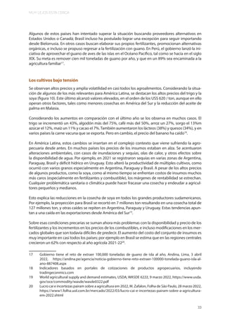 MUY LEJOS ESTA CERCA
33
Algunos de estos países han intentado superar la situación buscando proveedores alternativos en
Estados Unidos o Canadá; Brasil incluso ha postulado lograr una excepción para seguir importando
desde Bielorrusia. En otros casos buscan elaborar sus propios fertilizantes, promocionan alternativas
orgánicas, e incluso se propuso regresar a la fertilización con guano. En Perú, el gobierno lanzó la ini-
ciativa de aprovechar el guano de aves de las islas en el Océano Pacífico, tal como se hacía en el siglo
XIX. Su meta es remover cien mil toneladas de guano por año, y que en un 89% sea encaminada a la
agricultura familiar17
.
Los cultivos bajo tensión
Se observan altos precios y amplia volatilidad en casi todos los agroalimentos. Considerando la situa-
ción de algunos de los más relevantes para América Latina, se destacan los altos precios del trigo y la
soya (figura 10). Este último alcanzó valores elevados, en el orden de los US$ 620 / ton, aunque en ello
operan otros factores, tales como menores cosechas en América del Sur y la reducción del aceite de
palma en Malasia.
Considerando los aumentos en comparación con el último año se los observa en muchos casos. El
trigo se incrementó un 43%, algodón más del 75%, café más del 50%, arroz un 27%, sorgo el 13%m
azúcar el 12%, maíz un 11% y cacao el 7%.También aumentaron los lácteos (38%) y quesos (34%), y en
varios países la carne vacuna que se exporta. Pero en cambio, el precio del banano ha caído18
.
En América Latina, estos cambios se insertan en el complejo contexto que viene sufriendo la agro-
pecuaria desde antes. En muchos países los precios de los insumos estaban en alza. Se acentuaron
alteraciones ambientales, con casos de inundaciones y sequías, olas de calor, y otros efectos sobre
la disponibilidad de agua. Por ejemplo, en 2021 se registraron sequías en varias zonas de Argentina,
Paraguay, Brasil y déficit hídrico en Uruguay. Esto alteró la productividad de múltiples cultivos, como
ocurrió con varios granos especialmente en Argentina, Paraguay y Brasil. A pesar de los altos precios
de algunos productos, como la soya, como al mismo tiempo se enfrentan costos de insumos muchos
más caros (especialmente en fertilizantes y combustible), los márgenes de rentabilidad se estrechan.
Cualquier problemática sanitaria o climática puede hacer fracasar una cosecha y endeudar a agricul-
tores pequeños y medianos.
Esto explica las reducciones en la cosecha de soya en todos los grandes productores sudamericanos.
Por ejemplo, la proyección para Brasil se recortó en 7 millones ton resultando en una cosecha total de
127 millones ton, y otras caídes se repiten en Argentina, Paraguay y Uruguay. Estas tendencias apun-
tan a una caída en las exportaciones desde América del Sur19
.
Sobre esas condiciones precarias se suman ahora más problemas con la disponibilidad y precio de los
fertilizantes y los incrementos en los precios de los combustibles, e incluso modificaciones en los mer-
cados globales que son todavía difíciles de predecir. El aumento del costo del conjunto de insumos es
muy importante en casi todos los países; por ejemplo en Brasil se estima que en las regiones centrales
crecieron un 62% con respecto al año agrícola 2021-2220
.
17 Gobierno tiene el reto de extraer 100,000 toneladas de guano de isla al año, Andina, Lima, 3 abril
2022, https://andina.pe/agencia/noticia-gobierno-tiene-reto-extraer-100000-tonelada-guano-isla-al-
ano-887408.aspx
18 Indicadores basados en portales de cotizaciones de productos agropecuarios, incluyendo
tradingeconmics.com
19 World agricultural supply and demand estimates, USDA, WASDE 6222, 9 marzo 2022, https://www.usda.
gov/oce/commodity/wasde/wasde0322.pdf
20 Lucro cai e incertezas pairam sobre a agricultura em 2022, M. Zafalon, Folha de São Paulo, 28 marzo 2022,
https://www1.folha.uol.com.br/mercado/2022/03/lucro-cai-e-incertezas-pairam-sobre-a-agricultura-
em-2022.shtml
 