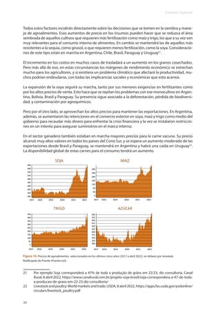 Eduardo Gudynas
34
Todos estos factores incidirán directamente sobre las decisiones que se tomen en la siembra y mane-
jo de agroalimentos. Esos aumentos de precio en los insumos pueden hacer que se reduzca el área
sembrada de aquellos cultivos que requieren más fertilización como maíz y trigo, los que a su vez son
muy relevantes para el consumo interno de alimentos. En cambio se mantendrá las de aquellos más
resistentes a la sequía, como girasol, o que requieren menos fertilización, como la soya. Consideracio-
nes de este tipo están en marcha en Argentina, Chile, Brasil, Paraguay y Uruguay21
.
El incremento en los costos en muchos casos de trasladará a un aumento en los granos cosechados.
Pero más allá de eso, en estas circunstancias los márgenes de rendimiento económico se estrechan
mucho para los agricultores, y si existiera un problema climático que afectará la productividad, mu-
chos podrían endeudarse, con todas las implicancias sociales y económicas que esto acarrea.
La expansión de la soya seguirá su marcha, tanto por sus menores exigencias en fertilizantes como
por los altos precios de venta. Esto hace que se repitan los problemas con ese monocultivo en Argen-
tina, Bolivia, Brasil y Paraguay. Su presencia sigue asociada a la deforestación, pérdida de biodiversi-
dad, y contaminación por agroquímicos.
Pero por el otro lado, se aprovechan los altos precios para mantener las exportaciones. En Argentina,
además, se aumentaron las retenciones en el comercio exterior en soya, maíz y trigo como medio del
gobierno para recaudar más dinero para enfrentar la crisis financiera y la vez se instalaron restriccio-
nes en un intento para asegurar suministros en el marco interno.
En el sector ganadero también estaban en marcha mayores precios para la carne vacuna. Su precio
alcanzó muy altos valores en todos los países del Cono Sur, y se espera un aumento moderado de las
exportaciones desde Brasil y Paraguay, se mantendrá en Argentina y habrá una caída en Uruguay22
.
La disponibilidad global de estas carnes para el consumo tendrá un aumento.
21 Por ejemplo Soja corresponderá a 47% de toda a produção de grãos em 22/23, diz consultoria, Canal
Rural, 8 abril 2022, https://www.canalrural.com.br/projeto-soja-brasil/soja-correspondera-a-47-de-toda-
a-producao-de-graos-em-22-23-diz-consultoria/
22 Livestock and poultry:World markets and trade, USDA, 8 abril 2022, https://apps.fas.usda.gov/psdonline/
circulars/livestock_poultry.pdf
Figura 10. Precios de agroalimentos seleccionados en los últimos cinco años (2017 a abril 2022), en dólares por tonelada
Redibujado de Puente (Puente.net).
 