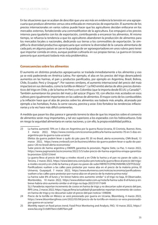MUY LEJOS ESTA CERCA
35
En las situaciones que se acaban de describir que una vez más en evidencia la tensión en una agrope-
cuaria que produce alimentos versus otra enfocada en mercancías de exportación. El aumento de los
precios internacionales en varios rubros puede hacer que los agricultores decidan enfocarse en los
mercados externos, fortaleciendo una commodification de la agricultura. Eso empujará a los precios
internos para igualarlos con los de exportación, contribuyendo a encarecer los alimentos. Al mismo
tiempo, se refuerza la tendencia a que los agricultores abandonen la producción de alimentos para
los mercados locales o nacionales, dedicando sus tierras a los commodities de exportación. Se sim-
plifica la diversidad productiva agropecuaria que sostiene la diversidad de la canasta alimentaria de
cada país; en algunos países se cae en la paradoja de ser agroexportadores en unos rubros pero tener
que importar comida en otros, aunque podrían cultivarla en sus propias tierras. La guerra en Ucrania
parecería que acentuará todavía más esta problemática.
Consecuencias sobre los alimentos
El aumento en distintos productos agropecuarios se traslada inmediatamente a los alimentos y eso
ya se está padeciendo en América Latina. Por ejemplo, el alza en los precios del trigo desencadenó
aumentos en las harinas, el pan y productos panificados, por ejemplo en Argentina, Brasil, Bolivia,
Chile, Ecuador, Perú y Uruguay23
. Por razones similares, el aumento internacional del precio del maíz
impactará en sus derivados, como la tortilla en México24
. La FAO emitió alertas de altos precios domés-
ticos del trigo en Chile, y de la harina en Perú y en Colombia (que la importa desde EE.UU. y Canadá)25
.
También aumentaron los precios del maíz y del azúcar (Figura 10), con efectos más acotados en esos
cultivos pero igualmente importantes en las cadenas de alimentos. El mayor corto de los combustibles
y la inflación hace que el alza de precios sobre los alimentos sea todavía más amplia, alcanzado por
ejemplo a las hortalizas, frutas, la carne vacuna, porcina y aviar. Esto fortalece las tendencias inflacio-
narias y a la vez hace más difícil contenerlas.
A medida que pasan los días parece ir ganando terreno la idea de que los impactos sobre el comercio
de alimentos serán muy importantes, y tal vez superiores a los esperados con los hidrocarburos. Está
en riesgo la seguridad alimentaria en varias naciones, y con ello, la propia estabilidad política.
23 La harina aumentó 70% en 5 días en Argentina por la guerra Rusia-Ucrania, El Cronista, Buenos Aires,
3 marzo 2022, https://www.cronista.com/economia-politica/la-harina-aumento-70-en-5-dias-en-
argentina-por-la-guerra-rusia-ucrania/
Efeitos da guerra podem levar o quilo do pão para R$ 20 no Brasil, alerta economista, CNN Brasil, 13
marzo 2022, https://www.cnnbrasil.com.br/business/efeitos-da-guerra-podem-levar-o-quilo-do-pao-
para-r-20-no-brasil-alerta-economista/
Sube precio de harina argentina y EMAPA garantiza la provisión, Página Siete, La Paz, 5 marzo 2022,
https://www.paginasiete.bo/economia/2022/3/5/sube-precio-de-harina-argentina-emapa-garantiza-
la-provision-325015.html
La guerra lleva al precio del trigo a niveles récord y en Chile la harina y el pan no paran de subir, La
Tercera, 2 marzo 2022, https://www.latercera.com/pulso-pm/noticia/la-guerra-lleva-al-precio-del-trigo-
a-niveles-record-y-en-chile-la-harina-y-el-pan-no-paran-de-subir/HBYID7COYNCHVAHWL5ZXTFOLGQ/
Panificadores vuelven a las calles para protestar por nueva alza en el precio de la materia prima, El
Universo, Guayaquil, 7 marzo 2022, https://www.eluniverso.com/noticias/economia/panificadores-
vuelven-a-las-calles-para-protestar-por-nueva-alza-en-el-precio-de-la-materia-prima-nota/
La harina sube 8% el lunes y “en breve habría otro aumento similar” si el trigo no baja, El Observador,
Montevideo, 10 marzo 2022, https://www.elobservador.com.uy/nota/la-harina-sube-8-el-lunes-y-en-
breve-habria-otro-aumento-similar-si-el-trigo-no-baja-2022310171649
SLJ: Panaderías reportan incremento de costos en harina de trigo y no descartan subir el precio del pan,
RPP, Lima, 2 marzo 2022, https://rpp.pe/lima/actualidad/sjl-panaderias-reportan-incremento-de-costos-
en-harina-de-trigo-y-no-descartan-subir-el-precio-del-pan-noticia-1390046
24 Precio de la tortilla en México se verá presionado por guerra en Ucrania, Bloomberg, 4 marzo 2022,
https://www.bloomberglinea.com/2022/03/04/precio-de-la-tortilla-en-mexico-se-vera-presionado-
por-guerra-en-ucrania/
25 Monthly report on food prices trend, Food Price Monitoring and Analysis, FAO, 10 marzo 2022, https://
www.fao.org/3/cb8976en/cb8976en.pdf
 
