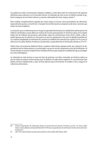 Eduardo Gudynas
36
Los gobiernos están comenzando a adoptar medidas, y entre ellas están las restricciones de exportar
alimentos para enfocarse en el mercado interno. Un ejemplo de esto ocurre en Bolivia, donde el go-
bierno asegurar el suministro interno y a precios adecuados de maíz, sorgo y azúcar26
.
Otra medida complementaria seguida por varios países es buscar otros proveedores de alimentos,
especialmente granos, como EE.UU. o Canadá. Pero enfrentarán la competencia de otras naciones que
tienen el mismo objetivo.
La situación que se enfrenta pone en riesgo la seguridad alimentaria y la calidad de la alimentación de
millones de familias, lo que debe ser motivo de mucha preocupación en América Latina. En la región
había casi 50 millones de personas subnutridas según las estimaciones entre 2018 y 2020, y ello se
podrá agravar por los efectos en esta guerra ya que se superponen a los que ha dejado la pandemia.
Las mayores fragilidades la enfrentan las naciones con déficits de nutrición que supera el 10 % como se
observa en Ecuador, Bolivia, Honduras y Guatemala, y especialmente en Venezuela, donde es 27.4 %27
.
Todas estas circunstancias deberían llevar a explorar alternativas agropecuarias que reduzcan la de-
pendencia de los hidrocarburos y sus derivados, sea por el uso de maquinaria como de fertilizantes. Al
mismo tiempo, es preciso implementar medidas efectivas para asegurar la calidad del agua y proteger
los ciclos hidrológicos.
Lo relevante en este terreno es que ese tipo de prácticas son bien conocidas en América Latina ya
que en todos los países existen grupos que se dedican a la agricultura orgánica. Es una transición que
podría iniciarse rápidamente, y que serviría además para incrementar el empleo rural y asegurar la
suficiencia alimentaria.
26 Frenan exportación de alimentos frente al incremento de precios, El Diario, La Paz, 14 marzo 2022,
https://www.eldiario.net/portal/2022/03/14/frenan-exportacion-de-alimentos-frente-al-incremento-
de-precios/
27 2021 The state of food security and nutrition in the world, FAO, Roma, 2021
 