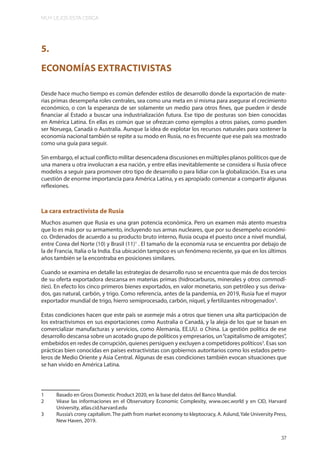 MUY LEJOS ESTA CERCA
37
5.
ECONOMÍAS EXTRACTIVISTAS
Desde hace mucho tiempo es común defender estilos de desarrollo donde la exportación de mate-
rias primas desempeña roles centrales, sea como una meta en sí misma para asegurar el crecimiento
económico, o con la esperanza de ser solamente un medio para otros fines, que pueden ir desde
financiar al Estado a buscar una industrialización futura. Ese tipo de posturas son bien conocidas
en América Latina. En ellas es común que se ofrezcan como ejemplos a otros países, como pueden
ser Noruega, Canadá o Australia. Aunque la idea de explotar los recursos naturales para sostener la
economía nacional también se repite a su modo en Rusia, no es frecuente que ese país sea mostrado
como una guía para seguir.
Sin embargo, el actual conflicto militar desencadena discusiones en múltiples planos políticos que de
una manera u otra involucran a esa nación, y entre ellas inevitablemente se considera si Rusia ofrece
modelos a seguir para promover otro tipo de desarrollo o para lidiar con la globalización. Esa es una
cuestión de enorme importancia para América Latina, y es apropiado comenzar a compartir algunas
reflexiones.
La cara extractivista de Rusia
Muchos asumen que Rusia es una gran potencia económica. Pero un examen más atento muestra
que lo es más por su armamento, incluyendo sus armas nucleares, que por su desempeño económi-
co. Ordenados de acuerdo a su producto bruto interno, Rusia ocupa el puesto once a nivel mundial,
entre Corea del Norte (10) y Brasil (11)1
. El tamaño de la economía rusa se encuentra por debajo de
la de Francia, Italia o la India. Esa ubicación tampoco es un fenómeno reciente, ya que en los últimos
años también se la encontraba en posiciones similares.
Cuando se examina en detalle las estrategias de desarrollo ruso se encuentra que más de dos tercios
de su oferta exportadora descansa en materias primas (hidrocarburos, minerales y otros commodi-
ties). En efecto los cinco primeros bienes exportados, en valor monetario, son petróleo y sus deriva-
dos, gas natural, carbón, y trigo. Como referencia, antes de la pandemia, en 2019, Rusia fue el mayor
exportador mundial de trigo, hierro semiprocesado, carbón, níquel, y fertilizantes nitrogenados2
.
Estas condiciones hacen que este país se asemeje más a otros que tienen una alta participación de
los extractivismos en sus exportaciones como Australia o Canadá, y la aleja de los que se basan en
comercializar manufacturas y servicios, como Alemania, EE.UU. o China. La gestión política de ese
desarrollo descansa sobre un acotado grupo de políticos y empresarios, un“capitalismo de amigotes”,
embebidos en redes de corrupción, quienes persiguen y excluyen a competidores políticos3
. Esas son
prácticas bien conocidas en países extractivistas con gobiernos autoritarios como los estados petro-
leros de Medio Oriente y Asia Central. Algunas de esas condiciones también evocan situaciones que
se han vivido en América Latina.
1 Basado en Gross Domestic Product 2020, en la base del datos del Banco Mundial.
2 Véase las informaciones en el Observatory Economic Complexity, www.oec.world y en CID, Harvard
University, atlas.cid.harvard.edu
3 Russia’s crony capitalism. The path from market economy to kleptocracy, A. Aslund,Yale University Press,
New Haven, 2019.
37
 