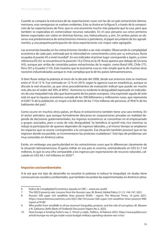 MUY LEJOS ESTA CERCA
39
Cuando se compara la estructura de las exportaciones rusas con las de un país extractivista latinoa-
mericano, esas semejanzas se vuelven evidentes. Esto se ilustra en la figura 9, a través de la composi-
ción de las exportaciones de Perú, que es una economía mucho más pequeña que la rusa, pero que
también se especializa en comercializar recursos naturales. En el caso peruano sus cinco primeros
bienes exportados son cobre en distintas formas, oro, hidrocarburos, y zinc. En ambos países se ob-
serva una predominancia de extractivismos mineros o petroleros, el papel secundario de los agroali-
mentos, y una pequeña participación de otras exportaciones con mayor valor agregado.
Las economías basadas en los extractivismos tienden a ser más simples. Observando la complejidad
económica de cada país, estimada por la intensidad en conocimiento como por su estructura, Rusia
ocupaba el puesto 45 a nivel mundial6
. En ese indicador el primer lugar corresponde a Japón, y como
referencia EE.UU. se encuentra en la posición 10 y China en la 29. Rusia aparece por debajo de Ucrania
(43), aunque por arriba de conocidos países extractivistas de la región, como Brasil (49), Chile (77),
Perú (97) y Ecuador (110). Esto muestra que la economía rusa es más simple que la de muchas otras
naciones industrializadas aunque es más compleja que la de los países latinoamericanos.
Si bien Rusia redujo la pobreza al inicio de la década del 2000, desde ese entonces ésta se mantuvo
entre el 10 al 15 %. Fue estimada en 12 % en 2019, según la agencia rusa en estadísticas, aunque se
discute la real situación, ya que otros procedimientos de evaluación indican que puede ser mucho
más alta (en el orden del 30% al 40%)7
. Asimismo es evidente la desigualdad expresada en indicado-
res de una inequidad más alta que buena parte de los países europeos. Una expresión aguda de esto
está en que la riqueza económica sumada de los 500 billonarios y millonarios rusos, que representa
el 0,001 % de la población, es mayor a la del resto de los 114,6 millones de personas, el 99,8 % de los
habitantes del país8
.
Como ocurre en muchos otros países, en Rusia el extractivismo también tiene una cara rentista. En
el sector petrolero, que aunque formalmente descansa en corporaciones privadas en realidad de-
pende de decisiones gubernamentales, los ingresos económicos se concentran en el empresariado
y grupos asociados, pero a costa de más desigualdad. Se beneficia al quintil más rico mientras se
redujo la participación de quienes dependen de ingresos laborales, y al mismo tiempo se ampliaron
los espacios que se asume corresponden a la corrupción. Esa situación también provocó que en las
regiones donde era posible, se incrementaron las protestas ciudadanas9
. Este tipo de problemas son
muy conocidas en América Latina.
Existe, sin embargo una particularidad en los extractivimos rusos que lo diferencian claramente de
la situación latinoamericana. El gasto militar en ese país es enorme, estimándoselo en US$ 61,7 mil
millones, lo que es una cifra comparable a los ingresos por exportaciones de recursos naturales, cal-
culado en US$ 64,1 mil millones en 202010
.
Impactos socioambientales
A la vez que ese tipo de desarrollo no resuelve la pobreza ni reduce la inequidad, sin dudas tiene
consecuencias sociales y ambientales, que también recuerdan las experimentadas en América Latina.
6 Indice de Complejidad Económica, basado en OEC – www.oec.world
7 The OECD poverty rate: Lessons from the Russian case, M. Brand, Global Policy 21 (1): 144-147, 2021.
8 Russia’s 500 super rich wealthier than poorest 99.8% - report, The Moscow Times, 10 junio 2021,
https://www.themoscowtimes.com/2021/06/10/russias-500-super-rich-wealthier-than-poorest-998-
report-a74180
9 Who profits from windfalls in oil tax revenue? Inequality, protests, and the role of corruption, M. Alexeev
y N. Zakharov, Bofit (Bank of Findland) Discussion Papers No 2, 2022.
10 How Europe is funding Puttin’s war, C. Hirsch y colab., Politico, 24 febrero 2022, https://www.politico.eu/
article/europe-eu-oil-gas-trade-russia-budget-military-spending-ukraine-war-crisis/
.
 