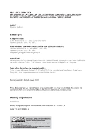 MUY LEJOS ESTA CERCA
LOS EFECTOS DE LA GUERRA EN UCRANIA SOBRE EL COMERCIO GLOBAL, ENERGÍA Y
RECURSOS NATURALES LATINOAMERICANOS UN ANALISIS PRELIMINAR
Autor:
Eduardo Gudynas
Editado por:
CooperAcción
Jr. Río de Janeiro N° 373 - Jesús María. Lima - Perú
Teléfono (511) 461 2223 - 461 3864.
Red Peruana por una Globalización con Equidad - RedGE
Jirón Río de Janeiro N° 373, Jesús María. Lima - Perú
Teléfono (511) 461 2223 - 461 3864.
redge@redge.org.pe / www.redge.org.pe
Auspician:
CEDIB (Centro de Documentación e Información - Bolivia) / OCMAL (Observatorio de Conflictos Mineros
de América Latina - Chile) / CLAES (Centro Latino Americano de Ecología Social - Uruguay).
Sobre los derechos de la publicación:
Sobre el texto: @Eduardo Gudynas (CLAES y RedGE). Sobre los gráficos: @Efrain Gómez. Se excluyen
fotografía y otras imágenes que provienen de distintas fuentes.
Primera edición digital, mayo 2022
Nota de descargo: Las opiniones en esta publicación son responsabilidad del autor y no
comprometen necesariamente a las instituciones editores o patrocinantes.
Diseño y diagramación
Rafael Nova.
Hecho el depósito legal en la Biblioteca Nacional del Perú N° 2022-03128
ISBN: 978-612-48904-0-6
 