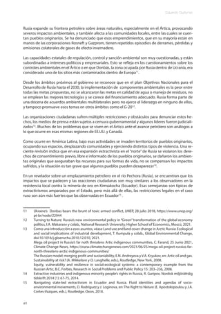 Eduardo Gudynas
40
Rusia expande su frontera petrolera sobre áreas naturales, especialmente en el Ártico, provocando
severos impactos ambientales, y también afecta a las comunidades locales, entre las cuales se cuen-
tan pueblos originarios. Se ha denunciado que esos emprendimientos, que en su mayoría están en
manos de las corporaciones Rosneft y Gazprom, tienen repetidos episodios de derrames, pérdidas y
emisiones colaterales de gases de efecto invernadero.
Las capacidades estatales de regulación, control y sanción ambiental son muy cuestionadas, y están
subordinadas a intereses políticos y empresariales. Esto se refleja en los cuestionamientos sobre los
controles ambientales en el Ártico o en que Donbás, la zona ocupada por Rusia dentro de Ucrania, era
considerado uno de los sitios más contaminados dentro de Europa11
.
Desde los ámbitos próximos al gobierno se reconoce que en el plan Objetivos Nacionales para el
Desarrollo de Rusia hasta el 2030, la implementación de componentes ambientales es la peor entre
todas las metas propuestas, no se alcanzaron las metas en calidad de agua o manejo de residuos, no
se emplean las mejores tecnologías y se carece del financiamiento adecuado. Rusia forma parte de
una docena de acuerdos ambientales multilaterales pero no ejerce el liderazgo en ninguno de ellos,
y tampoco promueve esos temas en otros ámbitos como el G-2012
.
Las organizaciones ciudadanas sufren múltiples restricciones y obstáculos para denunciar estos he-
chos, los medios de prensa están sujetos a censura gubernamental y algunos líderes fueron judiciali-
zados13
. Muchos de los problemas que se viven en el Ártico ante el avance petrolero son análogos a
lo que ocurre en esas mismas regiones de EE.UU. y Canadá.
Como ocurre en América Latina, bajo esas actividades se invaden territorios de pueblos originarios,
ocupando sus espacios, desplazando comunidades y ejerciendo distintos tipos de violencia. Una re-
ciente revisión indica que en esa expansión extractivista en el “norte” de Rusia se violaron los dere-
chos de consentimiento previo, libre e informado de los pueblos originarios, se dañaron los ambien-
tes originales que aseguraban los recursos para sus formas de vida, no se compensan los impactos
sufridos, y la situación es tan grave que algunos pueblos pueden desaparecer14
.
En un revelador sobre un emplazamiento petrolero en el río Pechora (Rusia), se encuentran que los
impactos que se padecen y las reacciones ciudadanas son muy similares a los observadores en la
resistencia local contra la minería de oro en Kimsakocha (Ecuador). Esas semejanzas son típicas de
extractivismos amparados por el Estado, pero más allá de ellas, las restricciones legales en el caso
ruso son aún más fuertes que las observadas en Ecuador15
.
11 Ukraine’s Donbas bears the brunt of toxic armed conflict, UNEP, 28 julio 2018, https://www.unep.org/
pt-br/node/22944
12 Turning to Nature: Russia’s new environmental policy in “Green” transformation of the global economy
politics, I.A. Makaraov y colab., National Research University, Higher School of Economics, Moscú, 2021.
13 Como una introducción a esos asuntos, véase Land use and land cover change in Arctic Russia: Ecological
and social implications of industrial development, T. Kumpula y colab., Global Environmental Change,
doi:10.1016/j.gloenvcha.2010.12.010, 2021.
Mega oil project in Russia’s far noth threatens Artic indigenous communities, C. Farand, 25 Junio 2021,
Climate Change News, https://www.climatechangenews.com/2021/06/25/mega-oil-project-russias-far-
north-threatens-arctic-indigenous-communities/
The Russian model: merging profit and sustaniability, E.N. Andreyeva y V.A. Kryukov, en: Artic oil and gas.
Sustainability at risk? (A. Mikkelsen y O. Langhelle, eds.), Routledge, New York, 2008.
Equity, vulnerability and resilience in social-ecological systems: a contemporary example from the
Russian Artic, B.C. Forbes, Research in Social Problems and Public Policy 15: 203–236, 2008.
14 Extractive industries and indigenous minority people’s rights in Russia, R. Garipov, Nordisk miljörättslig
tidskrift 2014 (1): 67-75, 2014.
15 Navigating state-led extractivism in Ecuador and Russia. Fluid identities and agendas of socio-
environmental movements, D. Rodríguez y J. Loginova, en: The Right to Nature (E. Apostolopoulou y J.A.
Cortes-Vazques, eds.), Routledge, Oxon, 2018.
 
