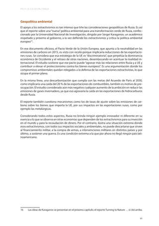 MUY LEJOS ESTA CERCA
41
Geopolítica ambiental
El apoyo a los extractivismos es tan intenso que tiñe las consideraciones geopolíticas de Rusia. Es así
que el reporte sobre una“nueva”política ambiental para una transformación verde de Rusia, confec-
cionado por la Universidad Nacional de Investigación, dirigido por Sergei Karaganov, un académico
respetado y próximo al gobierno, a la vez defiende los extractivismos y critica la política ambiental
europea16
.
En ese documento oficioso, el Pacto Verde de la Unión Europea, que apunta a la neutralidad en las
emisiones de carbono en 2015, es visto con recelo porque implicaría reducciones de las exportacio-
nes rusas. Se considera que esa estrategia de la UE es “discriminatoria”, que perpetúa la dominancia
económica de Occidente y el retraso de otras naciones, desembocando en acentuar la rivalidad in-
ternacional. El estudio sostiene que ese pacto puede“agravar más las relaciones entre Rusia y a UE y
contribuir a elevar el proteccionismo contra los bienes europeos”. Es una argumentación donde los
compromisos ambientales quedan relegados a la defensa de las exportaciones extractivistas, lo que
ocupa el primer plano.
En la misma línea, una descarbonización que cumpla con las metas del Acuerdo de París al 2030,
como implicaría una caída del 20 % de las exportaciones de combustibles, también es motivo de pre-
ocupación. El estudio considerado aún más negativo cualquier aumento de la ambición en reducir las
emisiones de gases invernadero, ya que eso agravaría la caída en las exportaciones de hidrocarburos
desde Rusia.
El reporte también cuestiona mecanismos como los de tasas de ajuste sobre las emisiones de car-
bono sobre los bienes que importa la UE, por sus impactos en las exportaciones rusas, como por
ejemplo las metalúrgicas.
Considerando todos estos aspectos, Rusia no brinda ningún ejemplo innovador ni diferente en su
esencia a lo que se observa en otras economías que dependen de los extractivismos para su inserción
en el mundo y para la recaudación de dinero. Por el contrario, ilustra una situación extrema donde
esos extractivismos, con todos sus impactos sociales y ambientales, no puede descartarse que sirven
al financiamiento militar, a la compra de armas, a intervenciones militares en distintos países y por
último, a sostener una guerra. Es una condición extrema a la que por ahora no llegó ningún país lati-
noamericano.
16 Las ideas de Karaganov se presentan en el próximo capítulo; el reporteTurning to Nature … si citó arriba.
 