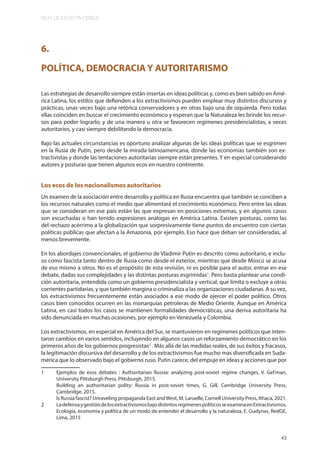 MUY LEJOS ESTA CERCA
43
6.
POLÍTICA, DEMOCRACIA Y AUTORITARISMO
Las estrategias de desarrollo siempre están insertas en ideas políticas y, como es bien sabido en Amé-
rica Latina, los estilos que defienden a los extractivismos pueden emplear muy distintos discursos y
prácticas, unas veces bajo una retórica conservadores y en otras bajo una de izquierda. Pero todas
ellas coinciden en buscar el crecimiento económico y esperan que la Naturaleza les brinde los recur-
sos para poder lograrlo, y de una manera u otra se favorecen regímenes presidencialistas, a veces
autoritarios, y casi siempre debilitando la democracia.
Bajo las actuales circunstancias es oportuno analizar algunas de las ideas políticas que se esgrimen
en la Rusia de Putin, pero desde la mirada latinoamericana, donde las economías también son ex-
tractivistas y donde las tentaciones autoritarias siempre están presentes. Y en especial considerando
autores y posturas que tienen algunos ecos en nuestro continente.
Los ecos de los nacionalismos autoritarios
Un examen de la asociación entre desarrollo y política en Rusia encuentra que también se conciben a
los recursos naturales como el medio que alimentará el crecimiento económico. Pero entre las ideas
que se consideran en ese país están las que expresan en posiciones extremas, y en algunos casos
son escuchadas o han tenido expresiones análogas en América Latina. Existen posturas, como las
del rechazo acérrimo a la globalización que sorpresivamente tiene puntos de encuentro con ciertas
políticas públicas que afectan a la Amazonia, por ejemplo. Eso hace que deban ser consideradas, al
menos brevemente.
En los abordajes convencionales, el gobierno de Vladimir Putin es descrito como autoritario, e inclu-
so como fascista tanto dentro de Rusia como desde el exterior, mientras que desde Moscú se acusa
de eso mismo a otros. No es el propósito de esta revisión, ni es posible para el autor, entrar en ese
debate, dadas sus complejidades y las distintas posturas esgrimidas1
. Pero basta plantear una condi-
ción autoritaria, entendida como un gobierno presidencialista y vertical, que limita o excluye a otras
corrientes partidarias, y que también margina o criminaliza a las organizaciones ciudadanas. A su vez,
los extractivismos frecuentemente están asociados a ese modo de ejercer el poder político. Otros
casos bien conocidos ocurren en las monarquías petroleras de Medio Oriente. Aunque en América
Latina, en casi todos los casos se mantienen formalidades democráticas, una deriva autoritaria ha
sido denunciada en muchas ocasiones, por ejemplo en Venezuela y Colombia.
Los extractivismos, en especial en América del Sur, se mantuvieron en regímenes políticos que inten-
taron cambios en varios sentidos, incluyendo en algunos casos un reforzamiento democrático en los
primeros años de los gobiernos progresistas2
. Más allá de las medidas reales, de sus éxitos y fracasos,
la legitimación discursiva del desarrollo y de los extractivismos fue mucho mas diversificada en Suda-
mérica que lo observado bajo el gobierno ruso. Putin carece, del empuje en ideas y acciones que por
1 Ejemplos de esos debates : Authoritarian Russia: analyzing post-soviet regime changes, V. Gel’man,
University Pittsburgh Press, Pittsburgh, 2015.
Building an authoritarian polity: Russia in post-soviet times, G. Gill, Cambridge University Press,
Cambridge, 2015.
Is Russia fascist? Unraveling propaganda East andWest, M. Laruelle, Cornell University Press, Ithaca, 2021.
2 LadefensaygestióndelosextractivismosbajodistintosregímenespolíticosseexaminaenExtractivismos.
Ecología, economía y política de un modo de entender el desarrollo y la naturaleza, E. Gudynas, RedGE,
Lima, 2015
43
 