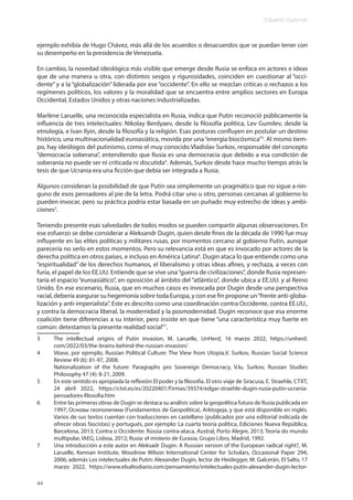 Eduardo Gudynas
44
ejemplo exhibía de Hugo Chávez, más allá de los acuerdos o desacuerdos que se puedan tener con
su desempeño en la presidencia de Venezuela.
En cambio, la novedad ideológica más visible que emerge desde Rusia se enfoca en actores e ideas
que de una manera u otra, con distintos sesgos y rigurosidades, coinciden en cuestionar al “occi-
dente” y a la “globalización” liderada por ese “occidente”. En ello se mezclan críticas o rechazos a los
regímenes políticos, los valores y la moralidad que se encuentra entre amplios sectores en Europa
Occidental, Estados Unidos y otras naciones industrializadas.
Marlène Laruelle, una reconocida especialista en Rusia, indica que Putin reconoció públicamente la
influencia de tres intelectuales: Nikolay Berdyaev, desde la filosofía política, Lev Gumilev, desde la
etnología, e Ivan Ilyin, desde la filosofía y la religión. Esas posturas confluyen en postular un destino
histórico, una multinacionalidad euroasiática, movida por una“energía biocósmica”3
. Al mismo tiem-
po, hay ideólogos del putinismo, como el muy conocido Vladislav Surkov, responsable del concepto
“democracia soberana”, entendiendo que Rusia es una democracia que debido a esa condición de
soberanía no puede ser ni criticada ni discutida4
. Además, Surkov desde hace mucho tiempo atrás la
tesis de que Ucrania era una ficción que debía ser integrada a Rusia.
Algunos consideran la posibilidad de que Putin sea simplemente un pragmático que no sigue a nin-
guno de esos pensadores al pie de la letra. Podrá citar uno u otro, personas cercanas al gobierno lo
pueden invocar, pero su práctica podría estar basada en un puñado muy estrecho de ideas y ambi-
ciones5
.
Teniendo presente esas salvedades de todos modos se pueden compartir algunas observaciones. En
ese esfuerzo se debe considerar a Aleksandr Dugin, quien desde fines de la década de 1990 fue muy
influyente en las elites políticas y militares rusas, por momentos cercano al gobierno Putin, aunque
parecería no serlo en estos momentos. Pero su relevancia está en que es invocado por actores de la
derecha política en otros países, e incluso en América Latina6
. Dugin ataca lo que entiende como una
“espiritualidad” de los derechos humanos, el liberalismo y otras ideas afines, y rechaza, a veces con
furia, el papel de los EE.UU. Entiende que se vive una“guerra de civilizaciones”, donde Rusia represen-
taría el espacio “euroasiático”, en oposición al ámbito del “atlántico”, donde ubica a EE.UU. y al Reino
Unido. En ese escenario, Rusia, que en muchos casos es invocada por Dugin desde una perspectiva
racial, debería asegurar su hegemonía sobre toda Europa, y con ese fin propone un“frente anti-globa-
lización y anti-imperialista”. Este es descrito como una coordinación contra Occidente, contra EE.UU.,
y contra la democracia liberal, la modernidad y la posmodernidad. Dugin reconoce que esa enorme
coalición tiene diferencias a su interior, pero insiste en que tiene “una característica muy fuerte en
común: detestamos la presente realidad social”7
.
3 The intellectual origins of Putin invasion, M. Laruelle, UnHerd, 16 marzo 2022, https://unherd.
com/2022/03/the-brains-behind-the-russian-invasion/
4 Véase, por ejemplo, Russian Political Culture: The View from Utopia,V. Surkov, Russian Social Science
Review 49 (6): 81-97, 2008.
Nationalization of the future: Paragraphs pro Sovereign Democracy, V.Iu. Surkov, Russian Studies
Philosophy 47 (4): 8-21, 2009.
5 En este sentido es apropiada la reflexión El poder y la filosofía. El otro viaje de Siracusa, E. Straehle, CTXT,
24 abril 2022, https://ctxt.es/es/20220401/Firmas/39374/edgar-straehle-dugin-rusia-putin-ucrania-
pensadores-filosofia.htm
6 Entre las primeras obras de Dugin se destaca su análisis sobre la geopolítica futura de Rusia publicada en
1997; Основы геополитики (Fundamentos de Geopolítica), Arktogeja, y que está disponible en inglés.
Varios de sus textos cuentan con traducciones en castellano (publicados por una editorial indicada de
ofrecer obras fascistas) y portugués, por ejemplo: La cuarta teoría política, Ediciones Nueva República,
Barcelona, 2013; Contra o Occidente: Rússia contra-ataca, Austral, Porto Alegre, 2013; Teoría do mundo
multipolar, IAEG, Lisboa, 2012; Rusia: el misterio de Eurasia, Grupo Libro, Madrid, 1992.
7 Una introducción a este autor en Aleksadr Dugin: A Russian version of the European radical right?, M.
Laruelle, Kennan Institute, Woodrow Wilson International Center for Scholars, Occasional Paper 294,
2006; además Los intelectuales de Putin: Alexander Dugin, lector de Heidegger, M. Galcerán, El Salto, 17
marzo 2022, https://www.elsaltodiario.com/pensamiento/intelectuales-putin-alexander-dugin-lector-
 
