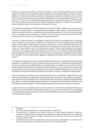 MUY LEJOS ESTA CERCA
45
Esto lleva a lo que este autor llama“cuarta teoría política”cuyos elementos determinantes son todos
negativos (anti-liberal, anti-capitalista, anti-cosmopolitica y anti-individualista), mezclados con ape-
laciones a la tradición premoderna, defensas de jerarquías medievales y teologías como sostén de
normas. Dugin argumenta que eso permitiría la cooperación entre cierta izquierda radical y la“nueva
derecha”8
. A tono con esa mirada, después de la declaración conjunta entre Moscú y Pekín del 4 fe-
brero 2022, Dugin anunció la inminente caída del “liberalismo global”y la “hegemonía occidental”, y
semanas después apoyó con entusiasmo la invasión de Ucrania.
No sorprende que buena parte de los revisores de la obra de Dugin señalen que sus ideas son un
entrevero de imprecisiones, con interpretaciones antojadizas sobre autores y episodios históricos,
aunque claramente apunta a una defensa nacionalista de ultraderecha. Es más: no se analiza a Dugin
por sus conceptos o por sus escritos en sí mismos, sino como una consecuencia de que existan per-
sonas que lo tomen en serio y lo consideren su inspiración política.
En efecto, las ideas de Dugin son atendidas no sólo dentro de Rusia, sino también por la “nueva de-
recha”europea, en EE.UU. mantuvo contactos con Steve Bannon, el asesor ultraderechista de Donald
Trump, e incluso llegó a América Latina9
. Dugin considera que en nuestro continente hay actores que
deben ser parte de esa gran coalición global contra la modernidad y la democracia. Sostuvo que es
“obvio que Latino América está muy necesitada de algunos nuevos mapas ideológicos, porque el
comunismo y la teología católica de la liberación no funcionan y son obsoletas, demasiados débiles
para los propósitos de la movilización”, y que“no importa cuán malos sean los gobiernos de los líderes
anti-coloniales”, los pro-Estados Unidos, golpistas o elegidos democráticamente,“son siempre mucho
peores”10
.
Si se exploran posiciones más serias, mejor articuladas y coherentes, es apropiado observar a Sergei
Karaganov, un académico de mucho prestigio dentro y fuera de Rusia, y también cercano al gobierno.
A su juicio, valores como los del feminismo o la radicalización de la democracia, son“tóxicos”, y Rusia
debería alejarse de Europa precisamente porque allí se cultivan esas posturas. Insiste en que Europa
ya no les provee de una renovación política, y lo que ahora se defiende desde allí, como son los am-
bientalismos, feminismos o defensores de minorías, debe ser rechazo o simplemente despreciado.
Al interior de Rusia, esos actores atacan tanto a liberales como a la izquierda independiente, y sobre
todo a las organizaciones ciudadanas. Consideran que éstos responden a esas visiones europizadas y
que además su accionar debilita al país. Siguiendo esas ideas, los grupos ciudadanos independientes
que vigilen o cuestionen al gobierno son anulados; por ejemplo, la organización de derechos civiles
más antigua del país, fundada en 1989, fue disuelta aplicando una ley contra agentes extranjeros.
La ruptura con lo que consideran como moral occidental es concebida como indispensable para así
avanzar hacia una autonomía e independencia propia. Se cae en un nacionalismo, a veces ampliado
a un paneslavismo, muy conservador, y por lo tanto enfrentado tanto a una izquierda independiente
como al liberalismo político.
heidegger
8 Esto se describe por ejemplo en La cuarta teoría política, citado arriba.
9 La diseminación e influencia de las ideas de Dugin en la nueva derecha europea se analiza, por
ejemplo, en Dangerous liaisons. Eurasianism, the European Far Right, and Putin’s Russia, M. Laruella, en:
Eurasianism and the European Far Rights: Reshaping the Europe-Russia relationship (M. Laurelle, ed),
Lexington, Lanham, 2015.
10 South America: new cycle of decolonization, A. Dugin, Gеополитика (Geopolitica), 13 noviembre 2019,
https://www.geopolitica.ru/en/article/south-america-new-cycle-decolonization
 
