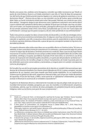 Eduardo Gudynas
46
Dando unos pasos más, analistas como Karagonov, coinciden que debe reconocerse que “desde un
punto de vista histórico, Rusia es un Estado autoritario”, y por ello, es “hora de dejar de avergonzar-
nos del hecho de que históricamente estemos ligados a un sistema de gobierno autoritario y no a la
democracia liberal”11
. Posturas de ese tipo a su vez coinciden con las de Surkov, quien entiende que
debe haber un fuerte centralismo estatal para evitar “demasiada” libertad, una condición que consi-
dera dañina12
. Karaganov elogia lo que denomina como “capitalismo autoritario semi-democrático”
y que es distinto del capitalismo democrático occidental. Al igual que con Dugin, aquí hay una obse-
sión con el orden, con respetar jerarquías verticales, y Karaganov afirma que son un ejemplo del éxito
de esa versión autoritaria tanto China como Rusia. Considerando que se vive una “nueva época de
confrontación”, concluye que los países europeos y EE.UU. están perdiendo en ese enfrentamiento13
.
Todas estas posturas aceptan las ideas convencionales de desarrollo y, con ello, las estrategias extrac-
tivistas y la estructura económica comentada antes. En algunos casos hay conciencia que los recursos
naturales se agotarán y, por ello, se apuesta a otros sectores, pero lo sorprendente es que en realidad
no ofrecen opciones distintas al desarrollo, a pesar de que esa concepción también es hija de la mo-
dernidad occidental.
Un aspecto relevante sobre todas estas ideas son sus posibles efectos en América Latina. Tal como se
adelantó, es bien conocida la tentación autoritaria en el continente, y prácticamente todos los países
vivieron en algún tipo de dictadura.Teniendo presente esa condición, ideas como las de Dugin tienen
resonancias en nuestro continente. En ese campo se debe señalar al brasileño Olavo de Carvalho. Este
periodista, astrólogo y ensayista, que falleció el pasado 24 de enero 2022, se convirtió en una de las
fuentes de inspiración de la derecha política brasileña y en particular del presidente Jair Bolsonaro14
.
En un sentido estricto, De Carvalho y Dugin se critican mutuamente y de modo muy ácido, pero los
dos defienden posiciones conservadoras y nacionalistas, y ninguno pone en cuestión concepciones
como las del progreso15
.
De Carvalho fue uno de los principales promotores de la idea de un complot internacional para apo-
derarse de la Amazonia brasileña. Ese intento estaría liderado por EE.UU. y países europeos, sea para
apoderarse de sus riquezas como para impedir que Brasil pueda explotarlas. En sus explicaciones
sostiene que los gobiernos del norte, organismos internacionales, que actúan por medio de partidos
de izquierda, el Foro de São Paulo, y ONGs, serían parte de un “globalismo” ambientalista, que logra
avanzar en Brasil por la ausencia de un verdadero nacionalismo16
.
El gobierno de Bolsonaro directa o indirectamente invocaba ese tipo de peligro toda vez que la co-
munidad internacional señalaba, pongamos por caso, los incendios o la deforestación amazónica.
Consideraba, además, que los sistemas de áreas protegidas y la autodeterminación de los pueblos
indígenas sobre sus territorios eran parte de esas conspiraciones17
.
11 Citado en La Rusia de Putin o el desenganche espiritual de Europa, Igor Torbakov, Nueva Sociedad,
febrero 2022, https://nuso.org/articulo/putin-europa-otan-guerra-ucrania-intelectuales/
12 Vladislav Surkov: ‘An overdose of freedom is lethal to a state’, entrevista por H. Foy, Financial Times, 18
junio 2021, https://www.ft.com/content/1324acbb-f475-47ab-a914-4a96a9d14bac
13 A New Epoch of Confrontation, S.A. Karaganov, Russia in Global Affairs, No 1, 2018, https://eng.
globalaffairs.ru/articles/a-new-epoch-of-confrontation-2/
14 Philosophy, mysticism, and world empires: elements of the political philosophy of Olavo de Carvalho, V.
Bruno, Political Science Reviewer 43 (1): 1-34, 2019.
15 Las diferencias y semejanzas están claras en el debate que ambos mantuvieron; véase The USA and the
New World Order. A debate between Olavo de Carvalho and Aleksander Dugin, Inter American Institute
Philosophy, Government and Social Thought, Bruselas, 2012.
16 O deserto dos gringos, O. de Carvalho, Digesto Econômico, julio/agosto 2009, https://olavodecarvalho.
org/o-deserto-dos-gringos-2/
17 ¿Militarizar los extractivismos mineros sudamericanos?, E. Gudynas, Cooperacción, 7 marzo 2019, https://
cooperaccion.org.pe/militarizar-los-extractivismos-mineros-sudamericanos/
 