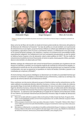 MUY LEJOS ESTA CERCA
47
Ideas como las de Olavo de Carvalho sin duda terminaron potenciando las intenciones del gobierno
de Bolsonaro de militarizar la Amazonia18
. Ese tipo de política se vincula también con la promoción
de extractivismos en esa región, ya que las fuerzas militares se utilizan para defender la expansión de
la ganadería y agricultura como el acceso a yacimientos mineros. La militarización sirve para asegu-
rar el control territorial, proteger a las empresas, y reprimir a la resistencia de comunidades locales,
especialmente indígenas. Ese militatarismo tuvo una contraparte presupuestaria, ya que los gastos
en defensa fueron mayores a los de educación, salud y obras públicas en 202119
. De ese modo, los
extractivismos brasileños terminan financiando, al menos en parte, el presupuesto militar, asemeján-
dose en esto también a lo observado con Putin.
Medidas análogas de militarización del control territorial fueron postuladas por el gobierno de Iván
Duque en Colombia, y también con el propósito explícito de controlar los extractivismos ilegales, es-
pecialmente la minería de oro. No se buscaba impedir ese tipo de prácticas por sus impactos sociales
y ambientales, sino que sus ganancias no quedaran en manos de bandas criminales y pasaran a ser
canalizadas por empresas y el Estado20
.
Al mismo tiempo, estas posturas ideológicas se obsesionan con el orden y la autoridad mientras que
rechazan la movilización ciudadana, la diversidad sexual y el feminismo, y todo eso se asemeja a las
posturas de extrema derecha de Jair Bolsonaro en Brasil.
Estas cuestiones son de enorme relevancia ya que en América Latina muchos extractivismos son lle-
vados adelante incumpliendo distintos derechos humanos, e incluso con altos niveles de violencia,
que pueden llegar al asesinato de defensores ambientales. En esas circunstancias la apelación a pro-
teger los derechos humanos, incluso los más básicos como la vida, se realiza tanto dentro del propio
país como en el ámbito internacional. Para muchas organizaciones y personas es el último recurso del
que disponen. Su relevancia está ejemplificada en el papel de los relatores de las Naciones Unidas
en esa materia o la Comisión Interamericana de Derechos Humanos. Bajo el modelo de democracia
18 Olavo de Carvalho defende ocupação militar da Amazônia, B. Bulla, Estado São Paulo, 29 agosto 2019,
https://sustentabilidade.estadao.com.br/noticias/geral,olavo-de-carvalho-defende-ocupacao-militar-
da-amazonia,70002988874
19 Defesa assegura investimento maior que obras, Educação e Saúde, I. Tomazelli, 5 febrero 2022, https://
www1.folha.uol.com.br/mercado/2022/02/defesa-assegura-investimento-maior-que-obras-educacao-
e-saude.shtml
20 Mercadería y militarización. La naturaleza en la política ambiental de Duque, E. Gudynas, en Aprendiz de
Embrujo. Balance del primer año de gobierno de Iván Duque (H.D. Correa, ed.), Plataforma Colombiana
de Derechos Humanos, Democracia y Desarrollo (PCDHDD) y otros, Bogotá, 2019.
Figura 12. Ejemplos de los animadores de posturas reaccionarias conservadoras en Rusia (A. Dugin y S. Karaganov) y en Brasil (O. de
Carvalho).
 
