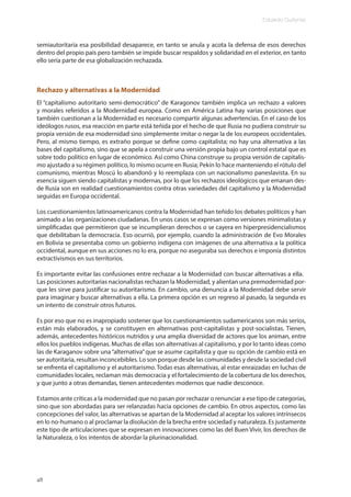 Eduardo Gudynas
48
semiautoritaria esa posibilidad desaparece, en tanto se anula y acota la defensa de esos derechos
dentro del propio país pero también se impide buscar respaldos y solidaridad en el exterior, en tanto
ello sería parte de esa globalización rechazada.
Rechazo y alternativas a la Modernidad
El “capitalismo autoritario semi-democrático” de Karagonov también implica un rechazo a valores
y morales referidos a la Modernidad europea. Como en América Latina hay varias posiciones que
también cuestionan a la Modernidad es necesario compartir algunas advertencias. En el caso de los
ideólogos rusos, esa reacción en parte está teñida por el hecho de que Rusia no pudiera construir su
propia versión de esa modernidad sino simplemente imitar o negar la de los europeos occidentales.
Pero, al mismo tiempo, es extraño porque se define como capitalista; no hay una alternativa a las
bases del capitalismo, sino que se apela a construir una versión propia bajo un control estatal que es
sobre todo político en lugar de económico. Así como China construye su propia versión de capitalis-
mo ajustado a su régimen político, lo mismo ocurre en Rusia; Pekín lo hace manteniendo el rótulo del
comunismo, mientras Moscú lo abandonó y lo reemplaza con un nacionalismo paneslavista. En su
esencia siguen siendo capitalistas y modernas, por lo que los rechazos ideológicos que emanan des-
de Rusia son en realidad cuestionamientos contra otras variedades del capitalismo y la Modernidad
seguidas en Europa occidental.
Los cuestionamientos latinoamericanos contra la Modernidad han teñido los debates políticos y han
animado a las organizaciones ciudadanas. En unos casos se expresan como versiones minimalistas y
simplificadas que permitieron que se incumplieran derechos o se cayera en hiperpresidencialismos
que debilitaban la democracia. Eso ocurrió, por ejemplo, cuando la administración de Evo Morales
en Bolivia se presentaba como un gobierno indígena con imágenes de una alternativa a la política
occidental, aunque en sus acciones no lo era, porque no aseguraba sus derechos e imponía distintos
extractivismos en sus territorios.
Es importante evitar las confusiones entre rechazar a la Modernidad con buscar alternativas a ella.
Las posiciones autoritarias nacionalistas rechazan la Modernidad, y alientan una premodernidad por-
que les sirve para justificar su autoritarismo. En cambio, una denuncia a la Modernidad debe servir
para imaginar y buscar alternativas a ella. La primera opción es un regreso al pasado, la segunda es
un intento de construir otros futuros.
Es por eso que no es inapropiado sostener que los cuestionamientos sudamericanos son más serios,
están más elaborados, y se constituyen en alternativas post-capitalistas y post-socialistas. Tienen,
además, antecedentes históricos nutridos y una amplia diversidad de actores que los animan, entre
ellos los pueblos indígenas. Muchas de ellas son alternativas al capitalismo, y por lo tanto ideas como
las de Karaganov sobre una“alternativa”que se asume capitalista y que su opción de cambio está en
ser autoritaria, resultan inconcebibles. Lo son porque desde las comunidades y desde la sociedad civil
se enfrenta el capitalismo y el autoritarismo. Todas esas alternativas, al estar enraizadas en luchas de
comunidades locales, reclaman más democracia y el fortalecimiento de la cobertura de los derechos,
y que junto a otras demandas, tienen antecedentes modernos que nadie desconoce.
Estamos ante críticas a la modernidad que no pasan por rechazar o renunciar a ese tipo de categorías,
sino que son abordadas para ser relanzadas hacia opciones de cambio. En otros aspectos, como las
concepciones del valor, las alternativas se apartan de la Modernidad al aceptar los valores intrínsecos
en lo no-humano o al proclamar la disolución de la brecha entre sociedad y naturaleza. Es justamente
este tipo de articulaciones que se expresan en innovaciones como las del Buen Vivir, los derechos de
la Naturaleza, o los intentos de abordar la plurinacionalidad.
 