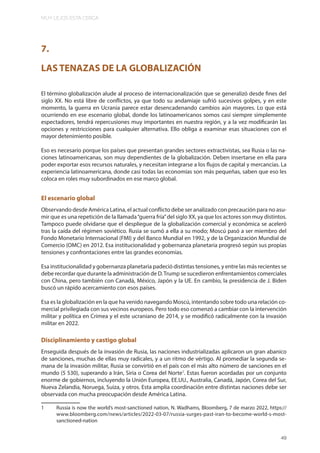 MUY LEJOS ESTA CERCA
49
7.
LAS TENAZAS DE LA GLOBALIZACIÓN
El término globalización alude al proceso de internacionalización que se generalizó desde fines del
siglo XX. No está libre de conflictos, ya que todo su andamiaje sufrió sucesivos golpes, y en este
momento, la guerra en Ucrania parece estar desencadenando cambios aún mayores. Lo que está
ocurriendo en ese escenario global, donde los latinoamericanos somos casi siempre simplemente
espectadores, tendrá repercusiones muy importantes en nuestra región, y a la vez modificarán las
opciones y restricciones para cualquier alternativa. Ello obliga a examinar esas situaciones con el
mayor detenimiento posible.
Eso es necesario porque los países que presentan grandes sectores extractivistas, sea Rusia o las na-
ciones latinoamericanas, son muy dependientes de la globalización. Deben insertarse en ella para
poder exportar esos recursos naturales, y necesitan integrarse a los flujos de capital y mercancías. La
experiencia latinoamericana, donde casi todas las economías son más pequeñas, saben que eso les
coloca en roles muy subordinados en ese marco global.
El escenario global
Observando desde América Latina, el actual conflicto debe ser analizado con precaución para no asu-
mir que es una repetición de la llamada“guerra fría”del siglo XX, ya que los actores son muy distintos.
Tampoco puede olvidarse que el despliegue de la globalización comercial y económica se aceleró
tras la caída del régimen soviético. Rusia se sumó a ella a su modo; Moscú pasó a ser miembro del
Fondo Monetario Internacional (FMI) y del Banco Mundial en 1992, y de la Organización Mundial de
Comercio (OMC) en 2012. Esa institucionalidad y gobernanza planetaria progresó según sus propias
tensiones y confrontaciones entre las grandes economías.
Esa institucionalidad y gobernanza planetaria padeció distintas tensiones, y entre las más recientes se
debe recordar que durante la administración de D.Trump se sucedieron enfrentamientos comerciales
con China, pero también con Canadá, México, Japón y la UE. En cambio, la presidencia de J. Biden
buscó un rápido acercamiento con esos países.
Esa es la globalización en la que ha venido navegando Moscú, intentando sobre todo una relación co-
mercial privilegiada con sus vecinos europeos. Pero todo eso comenzó a cambiar con la intervención
militar y política en Crimea y el este ucraniano de 2014, y se modificó radicalmente con la invasión
militar en 2022.
Disciplinamiento y castigo global
Enseguida después de la invasión de Rusia, las naciones industrializadas aplicaron un gran abanico
de sanciones, muchas de ellas muy radicales, y a un ritmo de vértigo. Al promediar la segunda se-
mana de la invasión militar, Rusia se convirtió en el país con el más alto número de sanciones en el
mundo (5 530), superando a Irán, Siria o Corea del Norte1
. Estas fueron acordadas por un conjunto
enorme de gobiernos, incluyendo la Unión Europea, EE.UU., Australia, Canadá, Japón, Corea del Sur,
Nueva Zelandia, Noruega, Suiza, y otros. Esta amplia coordinación entre distintas naciones debe ser
observada con mucha preocupación desde América Latina.
1 Russia is now the world’s most-sanctioned nation, N. Wadhams, Bloomberg, 7 de marzo 2022, https://
www.bloomberg.com/news/articles/2022-03-07/russia-surges-past-iran-to-become-world-s-most-
sanctioned-nation
 