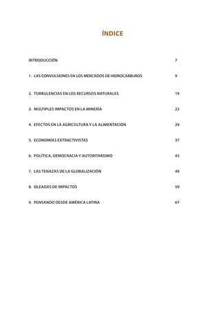ÍNDICE
INTRODUCCIÓN			 7
1. LAS CONVULSIONES EN LOS MERCADOS DE HIDROCARBUROS			 9
2. TURBULENCIAS EN LOS RECURSOS NATURALES		 19
3. MÚLTIPLES IMPACTOS EN LA MINERÍA			 23
4. EFECTOS EN LA AGRICULTURA Y LA ALIMENTACIÓN			 29
5. ECONOMÍAS EXTRACTIVISTAS			 37
6. POLÍTICA, DEMOCRACIA Y AUTORITARISMO			 43
7. LAS TENAZAS DE LA GLOBALIZACIÓN			 49
8. OLEADAS DE IMPACTOS			 59
9. PENSANDO DESDE AMÉRICA LATINA			 67
 