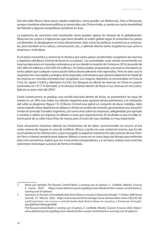Eduardo Gudynas
50
Del otro lado Moscú tiene pocos aliados explícitos, como pueden ser Bielorrusia, Siria o Venezuela,
aunque mantiene relaciones políticas y comerciales con China e India, y cuenta con cierta neutralidad
de Pakistán y algunas exrepúblicas soviéticas en Asia.
La avalancha de sanciones está mostrando cómo pueden operar las tenazas de la globalización.
Muestran los costos e implicancias que tiene desafiar el orden global según lo entienden los países
occidentales. Se desplegaron en varias dimensiones, tales como las políticas, económicas y comercia-
les, pero también en la cultura, comunicación, etc., y además afectan tanto al gobierno ruso como a
empresas e individuos.
En el plano económico y comercial se destaca que varios países occidentales congelaron las reservas
y depósitos del Banco Central de Rusia en sus países2
. Las autoridades rusas venían aumentando sus
reservas bancarias en monedas extranjeras y en oro desde la invasión de Crimea en 2014, pasando de
US$ 368 mil millones a US$ 630 mil millones. Sin duda estaban preparando una reserva monetaria en
tanto sabían que cualquier nueva acción bélica desencadenaría más represalias. Pero en este caso la
respuesta fue más rápida y enérgica de lo esperado, estimándose que aproximadamente la mitad de
las reservas en moneda extranjera fue congelada. Los mayores depósitos se encontraban en Francia
(15,6 %), Japón (12,8%) y Alemania (12,2%). Ese bloqueo no afectó las reservas en China en yuanes
(estimadas en 14-17 % del total), y no alcanza el dinero dentro de Rusia ni sus reservas en oro (calcu-
lada en un poco más del 20%)3
.
Como consecuencia se produjo una corrida bancaria dentro de Rusia, se aumentaron las tasas de
interés en un 20% (con todos sus efectos negativos para quienes tenían préstamos), y la cotización
del rublo se desplomó (figura 13). El Banco Central ruso aplicó un conjunto de duras medidas, tales
como impedir retirar depósitos en dólares o limitar el cambio de moneda, generándose una situación
similar al conocido“corralito”argentino, y le sumó otras sobre las empresas, obligándolas por ejemplo
a cambiar a rublos sus ingresos en dólares o euros por exportaciones. El resultado es que el rublo re-
tomó parte de su valor hacia fines de marzo, pero el costo de esas medidas es muy importante.
Estas situaciones muestran además las limitaciones de las ideas convencionales en recurrir al oro
como reserva de riqueza en caso de conflicto. Moscú cuenta con una sustancial reserva, que ha ido
acumulando en los últimos años, y que ha jugado su papel en mantener los altos precios de ese mine-
ral. Pero si intenta venderlo para obtener dólares o euros en un corto lapso de tiempo para enfrentar
esta crisis económica, habría que ver si encuentra comparadores, y si así fuera, colocar esos enormes
volúmenes haría bajar su precio de forma inmediata.
2 Véase por ejemplo The Russian Central Bank is running out of options, C. Lichfield, Atlantic Council,
4 marzo 2022, https://www.atlanticcouncil.org/blogs/new-atlanticist/the-russian-central-bank-is-
running-out-of-options/
3 Sanctions on Russia’s Central Bank deal direct blow to country’s financial strength, T. Fairless, Wall Street
Journal, 27 febrero 2022, https://www.wsj.com/livecoverage/russia-ukraine-latest-news-2022-02-26/
card/sanctions-on-russia-s-central-bank-deal-direct-blow-to-country-s-financial-strength-
AGe2bBTKmYW2bzqRnNWI
The Russian Central Bank is running out of optons, C. Lichfield, Atlantic Council, 4 marzo 2022, https://
www.atlanticcouncil.org/blogs/new-atlanticist/the-russian-central-bank-is-running-out-of-options/
 