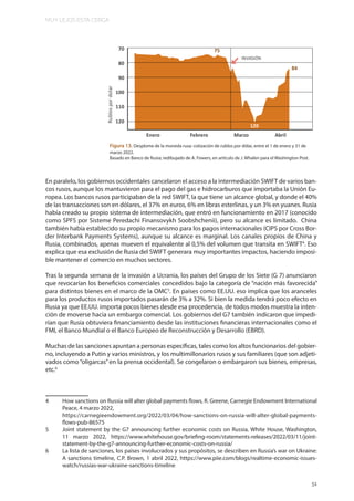 MUY LEJOS ESTA CERCA
51
Figura 13. Desplome de la moneda rusa: cotización de rublos por dólar, entre el 1 de enero y 31 de
marzo 2022.
Basado en Banco de Rusia; redibujado de A. Fowers, en artículo de J. Whalen para el Washington Post.
En paralelo, los gobiernos occidentales cancelaron el acceso a la intermediación SWIFT de varios ban-
cos rusos, aunque los mantuvieron para el pago del gas e hidrocarburos que importaba la Unión Eu-
ropea. Los bancos rusos participaban de la red SWIFT, la que tiene un alcance global, y donde el 40%
de las transacciones son en dólares, el 37% en euros, 6% en libras esterlinas, y un 3% en yuanes. Rusia
había creado su propio sistema de intermediación, que entró en funcionamiento en 2017 (conocido
como SPFS por Sisteme Peredachi Finansovykh Soobshchenii), pero su alcance es limitado. China
también había establecido su propio mecanismo para los pagos internacionales (CIPS por Cross Bor-
der Interbank Payments Systems), aunque su alcance es marginal. Los canales propios de China y
Rusia, combinados, apenas mueven el equivalente al 0,5% del volumen que transita en SWIFT4
. Eso
explica que esa exclusión de Rusia del SWIFT generara muy importantes impactos, haciendo imposi-
ble mantener el comercio en muchos sectores.
Tras la segunda semana de la invasión a Ucrania, los países del Grupo de los Siete (G 7) anunciaron
que revocarían los beneficios comerciales concedidos bajo la categoría de “nación más favorecida”
para distintos bienes en el marco de la OMC5
. En países como EE.UU. eso implica que los aranceles
para los productos rusos importados pasarán de 3% a 32%. Si bien la medida tendrá poco efecto en
Rusia ya que EE.UU. importa pocos bienes desde esa procedencia, de todos modos muestra la inten-
ción de moverse hacia un embargo comercial. Los gobiernos del G7 también indicaron que impedi-
rían que Rusia obtuviera financiamiento desde las instituciones financieras internacionales como el
FMI, el Banco Mundial o el Banco Europeo de Reconstrucción y Desarrollo (EBRD).
Muchas de las sanciones apuntan a personas específicas, tales como los altos funcionarios del gobier-
no, incluyendo a Putin y varios ministros, y los multimillonarios rusos y sus familiares (que son adjeti-
vados como “oligarcas” en la prensa occidental). Se congelaron o embargaron sus bienes, empresas,
etc.6
4 How sanctions on Russia will alter global payments flows, R. Greene, Carnegie Endowment International
Peace, 4 marzo 2022,
https://carnegieendowment.org/2022/03/04/how-sanctions-on-russia-will-alter-global-payments-
flows-pub-86575
5 Joint statement by the G7 announcing further economic costs on Russia, White House, Washington,
11 marzo 2022, https://www.whitehouse.gov/briefing-room/statements-releases/2022/03/11/joint-
statement-by-the-g7-announcing-further-economic-costs-on-russia/
6 La lista de sanciones, los países involucrados y sus propósitos, se describen en Russia’s war on Ukraine:
A sanctions timeline, C.P. Brown, 1 abril 2022, https://www.piie.com/blogs/realtime-economic-issues-
watch/russias-war-ukraine-sanctions-timeline
 