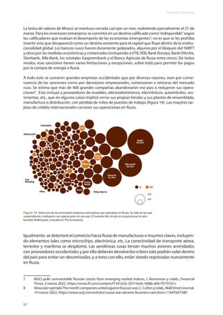Eduardo Gudynas
52
La bolsa de valores de Moscú se mantuvo cerrada casi por un mes, reabriendo parcialmente el 21 de
marzo. Para los inversores extranjeros se convirtió en un destino calificado como“indisponible”según
los calificadores que evalúan el desempeño de las economías emergentes7
; no es que se les prohíba
invertir sino que desapareció como un destino existente para el capital que fluye dentro de la institu-
cionalidad global. Los bancos rusos fueron duramente golpeados, algunos por el bloqueo del SWIFT
y otros por las medidas económicas y comerciales (incluyendo aVTB,VEB, Bank Rossiya, Bank Otkritie,
Sberbank, Alfa-Bank, los estatales Gazprombank y el Banco Agrícola de Rusia entre otros). De todos
modos, esas sanciones tienen varias limitaciones y excepciones, sobre todo para permitir los pagos
por la compra de energía a Rusia.
A todo esto se sumaron grandes empresas occidentales que por diversas razones, sean por conse-
cuencia de las sanciones como por decisiones empresariales, comenzaron a retirarse del mercado
ruso. Se estima que más de 400 grandes compañías abandonaron ese país o redujeron sus opera-
ciones8
. Esto incluyó a proveedores de muebles, electrodomésticos, electrónicos, automóviles, ves-
timentas, etc., que en algunos casos implicó cerrar sus propias tiendas y sus plantas de ensamblado,
manufactura o distribución, con pérdida de miles de puestos de trabajo (figura 14). Las mayores tar-
jetas de crédito internacionales cerraron sus operaciones en Rusia.
Igualmente, se deterioró el comercio hacia Rusia de manufacturas e insumos claves, incluyen-
do elementos tales como microchips, electrónica, etc. La conectividad de transporte aérea,
terrestre y marítima se desplomó. Las aerolíneas rusas tenían muchos aviones arrendados
con proveedores occidentales y por ello deberán devolverlos o bien solo podrán volar dentro
del país para evitar ser decomisadas, y a tono con ello, están siendo registradas nuevamente
en Rusia.
7 MSCI pulls ‘uninvestable’ Russian stocks from emerging market indices, J. Renninson y colab., Financial
Times, 2 marzo 2022, https://www.ft.com/content/f1341a52-291f-4a4c-9d8b-d0e1f5707d1c
8 VéaseporejemploThemonthcompaniesunitedagainstRussia’swar,C.Cutterycolab.,WallStreetJournal,
19 marzo 2022, https://www.wsj.com/articles/russia-war-ukraine-business-sanctions-11647647580
Figura 14. Selección de las principales empresas extranjeras que operaban en Rusia. Se indican las que
suspendieron o redujeron sus operaciones en ese país. El tamaño del círculo es proporcional al valor
bursátil. Redibujado y basado en The Economist.
 
