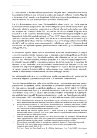 MUY LEJOS ESTA CERCA
53
La calificación de la deuda rusa fue sucesivamente rebajada, hasta catalogarla como“bonos
basura”, considerándose muy probable la cesación de pagos en un futuro cercano. Algunos
estiman que el país pasará a una situación de default a un ritmo enlentecido y con una pér-
dida de valor tan alta que la equiparan con lo ocurrido en Venezuela9
.
Ese tipo de restricciones tenía como objetivo debilitar a la economía rusa con la supuesta
finalidad de limitar sus capacidades para financiar la guerra, pero tendrá consecuencias que
alcanzarán a toda la población. La economía se reducirá, y las estimaciones han sido cada
vez más gravosas con el paso de los días; para muchos habrá una caída del 10% y para otros
llegará al 15 %. En cualquiera de esos casos ya es una contracción mayor a la registrada por
la pandemia de Covid (calculada estimada en 3% en 2020)10
. Las medidas económicas que se
aplicaron a distintos países, como Irán o Corea del Norte, no resultaron en reducciones mayo-
res a las del 5% del producto interno, y eso hace que esas previsiones para Rusia representan
el más “brutal” episodio de sanciones económicas en la historia reciente11
. El país se alejará
todavía más de los primeros puestos por el tamaño de su economía, y posiblemente caerá
del lugar 11 al 15.
Es posible que algunos líderes políticos occidentales esperaran, o desearan que un colapso
económico genere malestar ciudadano que se traduzca en demandas políticas que limiten
o remuevan al gobierno Putin. Pero la elite política y los billonarios de ese país tienen más
recursos para lidiar con esas crisis, mientras que ese no es el caso para los sectores populares.
La inflación superará el 20%, ya se reportan escasez de ciertos productos, la capacidad de
consumo se verá recortada, y el endeudamiento familiar aumentará. Bajo esas condiciones
seguramente empeorará la pobreza. Todo esto hace que los ataques desde la globalización
se vuelvan moralmente cuestionables, e incluso pueden tener efectos contrarios (como ali-
mentar el resentimiento hacia occidente y aumentar el apoyo a Putin)12
.
Los países occidentales a su vez repetidamente señalan que extenderán las sanciones a las
naciones o empresas que colaboren con Rusia. Ya lo han hecho con Bielorrusia.
También hay que indicar que todas estas medidas tienen consecuencias dentro de las pro-
pias naciones occidentales, con una reducción en su crecimiento y mayor inflación. Las gran-
des corporaciones cargarán con pérdidas. Los bancos europeos tienen US$ 76 mil millones
en préstamos dentro de Rusia, y la suerte de esos dineros es incierta. En otros sectores, el
abandono de Rusia acarrea la clausura de negocios, pérdida de inversiones y más; por ejem-
plo, salida de la petrolera BP de sus negocios conjuntos con la rusa Rosneft acarrarían pérdi-
das estimadas en US$ 25 mil millones, y en el caso de Shell lo estiman en US$ 5 mil millones13
.
9 Russia set for a Venezuela-style default, Morgan Stanley says, M.E. Vizcaino, Financial Post, 8 marzo 2022,
https://financialpost.com/news/economy/russia-set-for-a-venezuela-style-default-morgan-stanley-says
10 Russian economy could shrink by 7% as result of Ukraine sanctions, R. Parlington,The Guardian, Londres,
2 marzo 2022, https://www.theguardian.com/world/2022/mar/02/russia-economy-could-shrink-by-7-
per-cent-as-result-of-ukraine-sanctions-war-recession-covid
11 How effective are sanctions against Russia? G. Clyde Hufbauer y M. Hogan, Peterson Institute
International Economics, 16 marzo 2022, https://www.piie.com/blogs/realtime-economic-issues-watch/
how-effective-are-sanctions-against-russia
12 Freezing Russia’s Central Bank reserves: much ado about nothing?, M. Vermeiren, GIES Occasional
Paper, Ghent University, March 2022, https://www.ugent.be/ps/politiekewetenschappen/gies/en/gies_
papers/2022-ukraine/freezing-russias-central-bank-reserves-much-ado-about-nothing
13 BP quits Russia in up to $25 billion hit after Ukraine invasion, R. Bousso y D. Zhdannikov, Reuters, 28
febrero 28, 2022, https://www.reuters.com/business/energy/britains-bp-says-exit-stake-
russian-oil-giant-rosneft-2022-02-27/
Shell says Russia exit has already cost $ 5 billion, Washington Post, 7 abril 2022, https://www.
 