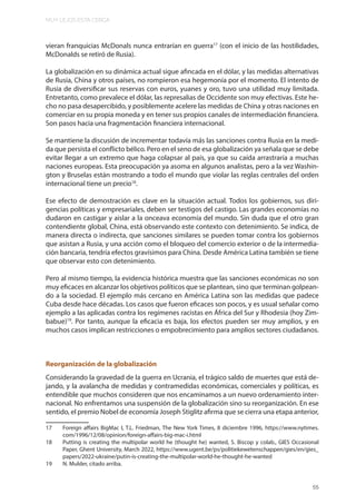 MUY LEJOS ESTA CERCA
55
vieran franquicias McDonals nunca entrarían en guerra17
(con el inicio de las hostilidades,
McDonalds se retiró de Rusia).
La globalización en su dinámica actual sigue afincada en el dólar, y las medidas alternativas
de Rusia, China y otros países, no rompieron esa hegemonía por el momento. El intento de
Rusia de diversificar sus reservas con euros, yuanes y oro, tuvo una utilidad muy limitada.
Entretanto, como prevalece el dólar, las represalias de Occidente son muy efectivas. Este he-
cho no pasa desapercibido, y posiblemente acelere las medidas de China y otras naciones en
comerciar en su propia moneda y en tener sus propios canales de intermediación financiera.
Son pasos hacia una fragmentación financiera internacional.
Se mantiene la discusión de incrementar todavía más las sanciones contra Rusia en la medi-
da que persista el conflicto bélico. Pero en el seno de esa globalización ya señala que se debe
evitar llegar a un extremo que haga colapsar al país, ya que su caída arrastraría a muchas
naciones europeas. Esta preocupación ya asoma en algunos analistas, pero a la vez Washin-
gton y Bruselas están mostrando a todo el mundo que violar las reglas centrales del orden
internacional tiene un precio18
.
Ese efecto de demostración es clave en la situación actual. Todos los gobiernos, sus diri-
gencias políticas y empresariales, deben ser testigos del castigo. Las grandes economías no
dudaron en castigar y aislar a la onceava economía del mundo. Sin duda que el otro gran
contendiente global, China, está observando este contexto con detenimiento. Se indica, de
manera directa o indirecta, que sanciones similares se pueden tomar contra los gobiernos
que asistan a Rusia, y una acción como el bloqueo del comercio exterior o de la intermedia-
ción bancaria, tendría efectos gravísimos para China. Desde América Latina también se tiene
que observar esto con detenimiento.
Pero al mismo tiempo, la evidencia histórica muestra que las sanciones económicas no son
muy eficaces en alcanzar los objetivos políticos que se plantean, sino que terminan golpean-
do a la sociedad. El ejemplo más cercano en América Latina son las medidas que padece
Cuba desde hace décadas. Los casos que fueron eficaces son pocos, y es usual señalar como
ejemplo a las aplicadas contra los regímenes racistas en África del Sur y Rhodesia (hoy Zim-
babue)19
. Por tanto, aunque la eficacia es baja, los efectos pueden ser muy amplios, y en
muchos casos implican restricciones o empobrecimiento para amplios sectores ciudadanos.
Reorganización de la globalización
Considerando la gravedad de la guerra en Ucrania, el trágico saldo de muertes que está de-
jando, y la avalancha de medidas y contramedidas económicas, comerciales y políticas, es
entendible que muchos consideren que nos encaminamos a un nuevo ordenamiento inter-
nacional. No enfrentamos una suspensión de la globalización sino su reorganización. En ese
sentido, el premio Nobel de economía Joseph Stiglitz afirma que se cierra una etapa anterior,
17 Foreign affairs BigMac I, T.L. Friedman, The New York Times, 8 diciembre 1996, https://www.nytimes.
com/1996/12/08/opinion/foreign-affairs-big-mac-i.html
18 Putting is creating the multipolar world he (thought he) wanted, S. Biscop y colab., GIES Occasional
Paper, Ghent University, March 2022, https://www.ugent.be/ps/politiekewetenschappen/gies/en/gies_
papers/2022-ukraine/putin-is-creating-the-multipolar-world-he-thought-he-wanted
19 N. Mulder, citado arriba.
 