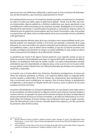 Eduardo Gudynas
56
que nunca tuvo una sólida base intelectual, y vaticina que se verá un proceso de desengan-
che, de desvinculación, y que será lento, especialmente en China20
.
Ese reordenamiento ocurre en circunstancias donde ya existían concepciones en competen-
cia sobre el rumbo que debía seguir la gobernanza global21
. Desde una de ellas, hay acto-
res empresariales, algunos gobiernos, y distintos académicos, que siguen apostando a una
mundialización tradicional guiada por las empresas privadas, desplegada en el mercado, y
liberada de la intervención o control estatal. Esa posición es conocida en América Latina, no
solamente por los gobiernos conservadores que han fueron funcionales a ella, sino porque
sus expresiones más claras están en el desempeño de las transnacionales mineras, petroleras
y del agronegocio.
Otra postura plantea distintos tipos de lo que considera como responsabilidad social y am-
biental, aceptan una regulación estatal, y no le teme, por ejemplo, a aumentos de la carga
tributaria. Sus caras más visibles son quienes entienden que la pobreza y el cambio climático
son problemas reales, y que se deben tomar medidas, ya que de no hacerlo ocurrirán crisis
sociales y ecológicas que pondrán en riesgo a su propia viabilidad. En este campo se ubican
varias corporaciones tecnológicas, de la información, etcétera.
La pandemia por Covid-19 de alguna manera potenció a ese segundo campo, ya que en
todas las naciones industrializadas tuvo lugar un regreso del Estado, se toleraron los déficits
fiscales y se desplegaron todo tipo de ayudas sociales. Los países industrializados también
entendieron que eran dependientes en algunas áreas, como ocurrió con los insumos médi-
cos que debían comprar desde China. Eso reforzó los llamados por fortalecer las autonomías
nacionales o regionales.
La invasión rusa a Ucrania afectó esas dinámicas. Recobraron protagonismo, al menos por
ahora, las empresas petroleras y mineras, y las urgencias bélicas dejan en segundo plano
asuntos sociales y ambientales. Al mismo tiempo, las corporaciones que manufacturas ar-
mas y municiones verán multiplicarse sus ingresos. Pero al mismo tiempo, la globalización
se fragmenta, y varios países se refugian dentro de sí mismos, como se observa en los casos
europeos así como con China.
Los países industrializados no rechazan la globalización, sino que desean otras reglas, pero a
la vez consideran una desvinculación en algunos sectores para priorizar intereses propios o
sectores internos. Su ejemplo más claro son los intentos europeos de reducir la dependencia
del gas proveniente de Rusia en el futuro inmediato, y de todos los hidrocarburos en el me-
diano plazo. Sin embargo, al mismo tiempo, esas condiciones hacen que se apele a provee-
dores de hidrocarburos y otros recursos naturales desde otras regiones, y en ello, aumentan
las presiones sobre América Latina.
20 Russia’s Ukraine invasion could be a global economic ‘game changer’, D. Lynch, The Washington Post,
Washington, 5 marzo 2022, https://www.washingtonpost.com/business/2022/03/05/global-economy-
russia-ukraine/
21 Estas posiciones se describen en Tan cerca y tan lejos de las alternativas al desarrollo. Planes, programas
y pactos en tiempos de pandemia, E. Gudynas, RedGE y CLAES, Lima, 2020.
 