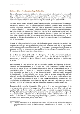 MUY LEJOS ESTA CERCA
57
Latinoamérica subordinada en la globalización
Como se ha adelantado antes, la situación latinoamericana es extremadamente complicada
por su subordinación a la globalización. Su insistencia en los extractivismos, su dependencia
de la inversión extranjera, la influencia del dólar, y otros factores, hace que sus capacidades
de maniobra para enfrentar las consecuencias globales de la guerra sean limitadas.
De todos modos podría intentarlo, como lo ha hecho en el pasado reciente. Sin embargo,
hasta ahora, América Latina no respondió coordinadamente ante esta crisis. Los mecanis-
mos de integración continental, como la Unión de Naciones Sudamericanas (UNASUR) y la
Comunidad de Estados Latinoamericanos y Caribeños (CELAC) no lograron acordar posturas,
ya que se tienen muy distintas reacciones ante el conflicto en Ucrania. Del mismo modo, no
hay reacciones coordinadas en los grandes bloques, el MERCOSUR y la Comunidad Andina,
para enfrentar algunos de los problemas más acuciantes, como el agroalimentario. Se está
pagando un duro precio al debilitamiento de los proyectos de integración regional autóno-
ma en el continente.
En este sentido también se debe estar precavido ante análisis simplistas que asumen que
esta guerra nos llevará a una globalización multipolar o fragmentada, con un mayor poder
de Moscú o especialmente China, y que ello es positivo para nuestro continente. En algunos
casos esa posición se basa en asumir que podrán enfrentarse las presiones de Washington o
Bruselas buscando apoyos en esas otras naciones.
Esa postura está reñida con la evidencia actual porque de hecho América Latina en buena
medida ya se ha volcado hacia China, y las consecuencias son el mantenimiento de los ex-
tractivismos, la proliferación de los conflictos locales y hasta el deterioro de los derechos
humanos.
Para dejar esto en claro, recuérdese que en las últimas décadas la apropiación de recursos
naturales desde América Latina se ha multiplicado. Las exportaciones totales de materiales
estaban por debajo de los 500 millones toneladas en la década de 1990, y desde allí, al dis-
pararse la globalización, pasaron a 1 035 millones ton en 201622
. Desde inicios del siglo XX el
flujo siempre ha sido hacia un “norte” que consume recursos, y solo han estado cambiando
los destinatarios. En el año 2000, las exportaciones netas de recursos naturales hacia EE.UU.
y Canadá sumaban 82 millones ton, hacia la Unión Europea alcanzaban los 138 millones ton,
y a China fueron 106 millones ton. Pero en 2016, las exportaciones hacia Norteamérica se
derrumbaron (2 millones ton), aumentaron un poco hacia el espacio europeo (155 millones
ton) pero crecieron al impactante nivel de 527 millones ton las que arribaban a China.
Esto quiere decir que en los últimos años China se convirtió en una enorme aspiradora de los
recursos naturales latinoamericanos, y en un volumen que es tan dramáticamente alto que
duplica a todos los demás destinos sumados. Entonces podría decirse que ya estamos en una
“otra”globalización que ahora tiene estas relaciones tan intensas con China. Pero ninguno de
los problemas de los extractivismos ha desaparecido, América Latina no es más autónoma
frente a la globalización sino que sigue igual de relegada, y apenas puede hablarse de un
recambio entre Washington y Bruselas por Pekín.
22 Los datos están basados en Las venas abiertas de América Latina en la era del Antropoceno: un estudio
biofísico del comercio exterior (1900-2016). Diálogos, Revista Electrónica de Historia, 21 (2): 177-214,
2020.
 