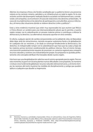 Eduardo Gudynas
58
Además, las empresas chinas y los fondos canalizados por su gobierno tienen una presencia
notoria en los sectores mineros, petrolero y en infraestructura en toda la región. En la más
reciente revisión del desempeño realizado desde la sociedad civil latinoamericana, conside-
rando a 20 compañías, se encontraron 24 casos de violaciones a los derechos ambientales, 18
casos de incumplimientos en los derechos de participación y consulta libre, precia e informa-
da, y al menos diez situaciones donde se violaron derechos civiles y políticos23
.
Estas y otras evidencia muestran que están muy equivocados los que asumen que Moscú
o China ofrecen un sendero para una internacionalización plural, que le permita a nuestra
región romper con la subordinación en proveer materias primas o contribuya a reforzar la
democracia y la derechos. Las alternativas necesarias apuntan en otros sentidos.
En efecto, cualquier opción de cambio comprometida con la calidad de vida y la Naturaleza
debe dejar atrás los extractivismos, necesita recuperar autonomía frente a la globalización
en cualquiera de sus versiones, y sin duda se construye fortaleciendo la democracia y los
derechos. Es indispensable romper con la subordinación que hace que las subas y bajas de
las materias primas terminen condicionando las políticas internas. Pero al mismo tiempo,
una transición postextractivista requiere de promover un comercio regional para compartir
recursos naturales y sostener una industrialización propia. Esa propuesta se ajustaba perfec-
tamente a los conceptos del Buen Vivir lanzados desde nuestra región.
Esto hace que una desglobalización selectiva sea el camino apropiado para la región. Pero en
este momento, la guerra en Ucrania plantea nuevas dificultades a ese propósito. Se mantiene
e incluso crece la demanda global por recursos naturales latinoamericanos, y al mismo tiem-
po, las naciones del norte muestran las medidas de disciplinamiento y castigo que pueden
aplicar a cualquiera que desafíe su hegemonía.
23 Derechos humanos y actividades empresariales chinas en Latinoamérica. Casos de Argentina, Bolivia,
Brasil, Chile, Colombia, Ecuador, México, Perú y Venezuela. Colectivo sobre Financiamiento e Inversiones
Chinas, Derechos Humanos y Ambiente (CICDHA), 2022. http://chinaambienteyderechos.lat/wp-
content/uploads/2022/03/Informe-reporte-medio-termino-1.pdf
 
