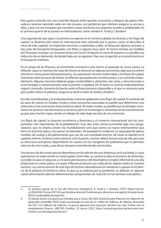 MUY LEJOS ESTA CERCA
61
Esta guerra coincide con una creciente disputa entre grandes economías y bloques de países enfo-
cada en recursos naturales cada vez más escasos, con gobiernos que intentan asegurar su acceso a
ellos, y que a la vez compiten por transferir a otros territorios sus impactos sociales y ambientales. Es
la“primera guerra”de la escasez en hidrocarburos, como señalan A. Turiel y J. Bordera3
.
Una segunda ola que sigue a la primera se expresa en el comercio global, las finanzas y los flujos de
capital. La dinámica del comercio internacional está sufriendo por la guerra, como se describió al
inicio de este capítulo. Se implantan sanciones y represalias a ellas, se bloquean algunos sectores, y
hay rutas de transporte bloqueadas, con fletes o seguros muy caros. Al mismo tiempo, las medidas
de China para manejar sus recientes brotes de Covid-19 impone el cierre de puertos y es posible una
reducción de su demanda, de donde todo eso se agravará. Hay una congestión y encarecimiento en
el transporte marítimo.
En el campo de las finanzas, el crecimiento económico será menor al esperado en varios países. La
inflación sigue su marcha y las tasas de interés se elevarán en algunas economías, algo que ya está en
marcha en varios países latinoamericanos. Se superponen de este modo trabas a los flujos de capital,
incertezas sobre las tasas de interés, la inflación que padecerán muchos países, y un creciente endeu-
damiento. Algunas naciones deberán pagar combustibles o alimentos más caros, y otras buscarán o
serán forzadas a subvencionarlos ante la presión ciudadana. Por lo tanto su nivel de endeudamiento
seguirá creciendo. Aumenta la brecha entre el financiamiento disponible y el que es necesario para
para poder reducir la pobreza, asegurar la salud o evitar el cambio climático4
.
Esa alta incertidumbre y el endeudamiento creciente golpearán a los flujos de capital. El aumento de
las tasas de interés en Estados Unidos y otras economías avanzadas es posible que determinen una
reducción en las inversiones hacia América Latina. De todos modos, es posible que se retraigan inver-
siones en sectores manufactureros y servicios, pero se mantengan o aumenten en los extractivismos
ya que para muchos sigue siendo un refugio de valor bajo ese tipo de circunstancias.
Los flujos de capital, la situación económica y financiera y el comercio internacional son los com-
ponentes más importantes de la globalización. Esas olas están ahora ocurriendo bajo una reorga-
nización, que no implica anular esa mundialización sino que asoma un nuevo ordenamiento que
tiene en el primer plano a los países occidentales. Ha quedado en evidencia su capacidad de aplicar
medidas de castigo y disciplinamiento que son de una severidad enorme, tal como se abordó en el
capítulo anterior. América Latina observa está situación, muchos deben toman nota de ella, pero por
su estructura económico dependiente no cuenta con los márgenes de autonomía que le permitan
ubicarse de otro modo, y por ahora tampoco está intentando construirlos.
Una tercera ola de consecuencias desemboca en los efectos de esas dinámicas en la sociedad, y cuyas
expresiones se están viendo en varios países. Entre ellas se cuentan el alza en el precio de alimentos,
y posible escasez en algunos, y a la vez la permanencia del desempleo o empleo informal en una alta
proporción en varios países. La mayor inflación producirá una caída de los salarios reales en muchos
sectores. Las consecuencias de este tipo de factores desembocará en mantener o agravar la inciden-
cia de la pobreza en América Latina, lo que ya se padecía por la pandemia. La debacle en algunos
rubros alimentarios además deteriorará los componentes de nutrición en los sectores más pobres.
3 La primera guerra de la ‘Era del Descenso Energético’, A. Turiel y J. Bordera, CTXT, https://ctxt.es/
es/20220301/Firmas/39119/Juan-Bordera-Antonio-Turiel-escasez-descenso-energetico-Ucrania-Rusia-
EEUU-combustibles-Europa.htm
4 El cálculo previo a la guerra ya indicaba que a inicios del 2022 la brecha para financiar los objetivos de
desarrollo sostenible (ODS) había aumentado en más de un millón de millones de dólares, alcanzado
los US$ 17,9 millones de millones. La guerra agravará esta situación. Ukraine war risks further cuts to
development finance, UNCTAD, Ginebra, 23 marzo 2022, https://unctad.org/news/ukraine-war-risks-
further-cuts-development-finance
 