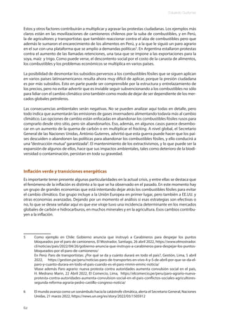 Eduardo Gudynas
62
Estos y otros factores contribuirán a multiplicar y agravar las protestas ciudadanas. Los ejemplos más
claros están en las movilizaciones de camioneros chilenos por la suba de combustibles, y en Perú,
la de agricultores y transportistas que también reaccionar contra el alza de combustibles pero que
además le sumaron el encarecimiento de los alimentos en Perú, y a la que le siguió un paro agrario
en el sur con una plataforma que se amplío a demandas políticas5
. En Argentina estallaron protestas
contra el aumento de las llamadas retenciones, una tasa que se impone a las exportaciones para la
soya, maíz y trigo. Como puede verse, el descontento social por el costo de la canasta de alimentos,
los combustibles y los problemas económicos se multiplica en varios países.
La posibilidad de desmontar los subsidios perversos a los combustibles fósiles que se siguen aplican
en varios países latinoamericanos resulta ahora muy difícil de aplicar, porque la presión ciudadana
es por más subsidios. Esto en parte puede ser comprensible por la estructura y entrelazamiento de
los precios, pero no evitar advertir que es inviable seguir subvencionando a los combustibles no sólo
para lidiar con el cambio climático sino también como modo de dejar de ser dependiente de los mer-
cados globales petroleros.
Las consecuencias ambientales serán negativas. No se pueden analizar aquí todas en detalle, pero
todo indica que aumentarán las emisiones de gases invernadero alimentando todavía más al cambio
climático. Las opciones de cambio están enfocadas en abandonar los combustibles fósiles rusos para
comprarlo desde otro sitio, pero sin abandonarlos. Eso, además, en algunos casos parece desembo-
car en un aumento de la quema de carbón o en multiplicar el fracking. A nivel global, el Secretario
General de las Naciones Unidas, António Guterres, advirtió que esta guerra puede hacer que los paí-
ses descuiden o abandonen las políticas para abandonar los combustibles fósiles, y ello conducirá a
una“destrucción mutua”garantizada6
. El mantenimiento de los extractivismos, y lo que puede ser la
expansión de algunos de ellos, hace que sus impactos ambientales, tales como deterioro de la biodi-
versidad o contaminación, persistan en toda su gravedad.
Inflación verde y transiciones energéticas
Es importante tener presente algunas particularidades en la actual crisis, y entre ellas se destaca que
el fenómeno de la inflación es distinto a lo que se ha observado en el pasado. En este momento hay
un grupo de grandes economías que está intentando dejar atrás los combustibles fósiles para evitar
el cambio climático. Ese grupo incluye a la Unión Europea en primer lugar, pero también a EE.UU. y
otras economías avanzadas. Dejando por un momento el análisis si esas estrategias son efectivas o
no, lo que se desea señalar aquí es que ese viraje tuvo una incidencia determinante en los mercados
globales de carbón e hidrocarburos, en muchos minerales y en la agricultura. Esos cambios contribu-
yen a la inflación.
5 Como ejemplo en Chile: Gobierno anuncia que instruyó a Carabineros para despejar los puntos
bloqueados por el paro de camioneros, El Mostrador, Santiago, 26 abril 2022, https://www.elmostrador.
cl/noticias/pais/2022/04/26/gobierno-anuncia-que-instruyo-a-carabineros-para-despejar-los-puntos-
bloqueados-por-el-paro-de-camioneros/
En Perú: Paro de transportistas: ¿Por qué se da y cuánto durará en todo el país?, Gestión, Lima, 5 abril
2022, https://gestion.pe/peru/noticias-paro-de-transportes-en-vivo-4-y-5-de-abril-por-que-se-da-el-
paro-y-cuanto-durara-en-todo-el-pais-cuando-es-el-paro-rmmn-emmc-noticia/
Véase además Paro agrario: nueva protesta contra autoridades aumenta convulsión social en el país,
H. Medrano Marin, 22 Abril 2022, El Comercio, Lima, https://elcomercio.pe/peru/paro-agrario-nueva-
protesta-contra-autoridades-aumenta-convulsion-social-en-el-pais-conflictos-sociales-agricultores-
segunda-reforma-agraria-pedro-castillo-congreso-noticia/
6 El mundo avanza como un sonámbulo hacia la catástrofe climática, alerta el Secretario General, Naciones
Unidas, 21 marzo 2022, https://news.un.org/es/story/2022/03/1505912
 