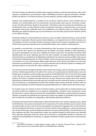 MUY LEJOS ESTA CERCA
63
Al mismo tiempo esa alteración climática que se quiere contener, ya tiene consecuencias, tales como
sequías o inundaciones, que producen mayor volatilidad y precios en algunos alimentos, contribu-
yendo a la inflación. La invasión de Rusia a Ucrania aceleró y acentúo todas estas problemáticas.
Estamos ante reordenamientos y cambios en el uso de las materias primas. Unos cambios que no
siempre son comprendidos por los economistas convencionales, pero que los inversores y analis-
tas de mercado advirtieron desde el año pasado7
. Entendieron que el concepto de estanflación, esa
combinación entre una alta inflación y bajo crecimiento económico o estancamiento, no era el más
apropiado. Propusieron calificarla como una verdeflación, una inflación verde. Lo confirma el Banco
Mundial, que acaba de advertir que nos encaminamos a los más altos precios de las materias primas
en los últimos 50 años.
El proceso estaba en marcha desde hace más de un año, y se debe a distintos factores, varios de ellos
operando en oposición. Muchos países industrializados, y en especial los de la Unión Europea, con
el propósito de evitar el cambio climático impusieron planes de transición energética que como se
indicó arriba, pasan por abandonar los combustibles fósiles, como carbón o hidrocarburos.
En paralelo a esa intención, y en parte alimentada por ella, los precios de esos energéticos aumen-
taron ya antes de la guerra. Los petróleos más accesibles y de mejor calidad se están agotando, y
los que los reemplazan son más caros y difíciles de extraer y procesar. Los grandes inversores están
abandonando ese sector sabiendo que tiene los días contados. Los países petroleros reaccionaron
aprovechando sus condiciones de oligopolios pujando por los mayores precios posibles antes que se
universalice la despetrolización. Al mismo tiempo, ciertos sectores que queman combustibles fósiles
se encarecen, en unos casos porque deben pagar tasas por emitir gases invernadero y en otros por
impuestos transfronterizos. La guerra en Ucrania entreveró más la situación dadas las medidas euro-
peas para reducir su consumo de carbón, petróleo y gas ruso.
Esa misma transición energética apostó a otras fuentes de energía, tanto en Europa como en Norte-
américa. Además aprovecharon la caída en los costos; en la generación de electricidad ya son más
baratas que las plantas convencionales que queman combustible fósil. Pero el consumo de energía
es tan alto que se sigue consumiendo hidrocarburos, ya que el ritmo y escala del reemplazo hacia
molinos de viento o cualquier otra alternativa de ese tipo, llevará unos cuantos años. Esos cambios
alimentaron la demanda por minerales que son esenciales para los molinos de viento, los paneles so-
lares o las baterías. La voracidad por el cobre, litio, cobalto, níquel y otros minerales, hicieron subir sus
precios; por ejemplo, en el litio el alza fue de aproximadamente un 1 000 % en los dos últimos años.
En muchos casos esa minería se hace en América Latina y otros países del sur, donde enfrenta una
creciente resistencia ciudadana por sus impactos ambientales y sociales, lo que aumenta los costos
de operación o vuelve a algunos yacimientos inexplotables. Entretanto, no pocos gobiernos quieren
disputar una tajada más grande de esas ganancias y elevan las regalías. El resultado es que los precios
de casi todos los minerales se ha disparado, y ello también alimenta la inflación.
El aumento del precio de los hidrocarburos afecta directamente a los sectores agropecuarios, desde
los fertilizantes a los costos de operación de la maquinaria. El cambio climático que se quiere evitar,
de todos modos ya tiene consecuencias que golpea a la producción agropecuaria, encareciendo los
precios de algunos alimentos. La guerra en Ucrania acentúo estos problemas, y ahora encontramos
que el precio del trigo aumentó proporcionalmente más que el del petróleo, y los fertilizantes más
que cualquiera de ellos. Hay productores rurales que podrían festejar los altos precios por ejemplo
de la soja que exportarán, pero los costos de sus insumos y combustible también se elevaron; sus
márgenes de rentabilidad se estrechan, y cualquier problema climático podría tener consecuencias
nefastas.
7 ‘Greenflation’ threatens to derail climate change action, R. Sharma, Financial Times, 2 agosto 2021,
https://www.ft.com/content/49c19d8f-c3c3-4450-b869-50c7126076ee
 