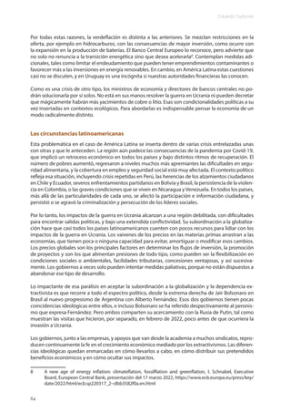 Eduardo Gudynas
64
Por todas estas razones, la verdeflación es distinta a las anteriores. Se mezclan restricciones en la
oferta, por ejemplo en hidrocarburos, con las consecuencias de mayor inversión, como ocurre con
la expansión en la producción de baterías. El Banco Central Europeo lo reconoce, pero advierte que
no solo no renuncia a la transición energética sino que desea acelerarla8
. Contemplan medidas adi-
cionales, tales como limitar el endeudamiento que pueden tener emprendimientos contaminantes o
favorecer más a las inversiones en energía renovables. En cambio, en América Latina estas cuestiones
casi no se discuten, y en Uruguay es una incógnita si nuestras autoridades financieras las conocen.
Como es una crisis de otro tipo, los ministros de economía y directores de bancos centrales no po-
drán solucionarla por sí solos. No está en sus manos resolver la guerra en Ucrania ni pueden decretar
que mágicamente habrán más yacimientos de cobre o litio. Esas son condicionalidades políticas a su
vez insertadas en contextos ecológicos. Para abordarlas es indispensable pensar la economía de un
modo radicalmente distinto.
Las circunstancias latinoamericanas
Esta problemática en el caso de América Latina se inserta dentro de varias crisis entrelazadas unas
con otras y que le anteceden. La región aún padece las consecuencias de la pandemia por Covid-19,
que implicó un retroceso económico en todos los países y bajo distintos ritmos de recuperación. El
número de pobres aumentó, regresaron a niveles muchos más apremiantes las dificultades en segu-
ridad alimentaria, y la cobertura en empleo y seguridad social está muy afectada. El contexto político
refleja esa situación, incluyendo crisis repetidas en Perú, las herencias de los alzamientos ciudadanos
en Chile y Ecuador, severos enfrentamientos partidarios en Bolivia y Brasil, la persistencia de la violen-
cia en Colombia, o las graves condiciones que se viven en Nicaragua y Venezuela. En todos los países,
más allá de las particularidades de cada uno, se afectó la participación e información ciudadana, y
persistió o se agravó la criminalización y persecución de los líderes sociales.
Por lo tanto, los impactos de la guerra en Ucrania alcanzan a una región debilitada, con dificultades
para encontrar salidas políticas, y bajo una extendida conflictividad. Su subordinación a la globaliza-
ción hace que casi todos los países latinoamericanos cuenten con pocos recursos para lidiar con los
impactos de la guerra en Ucrania. Los vaivenes de los precios en las materias primas arrastran a las
economías, que tienen poca o ninguna capacidad para evitar, amortiguar o modificar esos cambios.
Los precios globales son los principales factores en determinar los flujos de inversión, la promoción
de proyectos y son los que alimentan presiones de todo tipo, como pueden ser la flexibilización en
condiciones sociales o ambientales, facilidades tributarias, concesiones ventajosas, y así sucesiva-
mente. Los gobiernos a veces solo pueden intentar medidas paliativas, porque no están dispuestos a
abandonar ese tipo de desarrollo.
Lo impactante de esa parálisis en aceptar la subordinación a la globalización y la dependencia ex-
tractivista es que recorre a todo el espectro político, desde la extrema derecha de Jair Bolsonaro en
Brasil al nuevo progresismo de Argentina con Alberto Fernández. Esos dos gobiernos tienen pocas
coincidencias ideológicas entre ellos, e incluso Bolsonaro se ha referido despectivamente al peronis-
mo que expresa Fernández. Pero ambos comparten su acercamiento con la Rusia de Putin, tal como
muestran las visitas que hicieron, por separado, en febrero de 2022, poco antes de que ocurriera la
invasión a Ucrania.
Los gobiernos, junto a las empresas, y apoyos que van desde la academia a muchos sindicatos, repro-
ducen continuamente la fe en el crecimiento económico mediado por los extractivismos. Las diferen-
cias ideológicas quedan enmarcadas en cómo llevarlos a cabo, en cómo distribuir sus pretendidos
beneficios económicos y en cómo ocultar sus impactos.
8 A new age of energy inflation: climateflation, fossilflation and greenflation, I. Schnabel, Executive
Board, European Central Bank, presentación del 17 marzo 2022, https://www.ecb.europa.eu/press/key/
date/2022/html/ecb.sp220317_2~dbb3582f0a.en.html
 