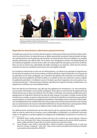 MUY LEJOS ESTA CERCA
65
Figura 16. Encuentros del presidente Vladimir Putin con Alberto Fernández (presidente de Argentina) y Jair Bolsonaro
(presidente de Brasil), en Moscú en febrero de 2022.
Fotografias de la agencia TASS / Oficina de Prensa de la Presidencia de Rusia.
Dependencia extractivistas y alternativas postextractivistas
A medida que avanzan las sucesivas olas de impactos, todo parece indicar que América Latina insisti-
rá en los extractivismos. Se argumenta que se deben aprovechar los precios internacionales de algu-
nas materias primas con la esperanza de aumentar sus exportaciones. Pero en realidad no se aceptan
abordar alternativas más allá de ellos. Por lo tanto, esas estrategias los hacen más dependientes de
las condiciones globales, muchas de las cuales son responsables de esta guerra y de otros conflictos.
Pero a la vez se reducen las capacidades de poder amortiguar sus impactos. Dicho de otra manera,
enfrentan la crisis con medidas que los hacen aún más frágiles ante ella.
Esa insistencia extractivista es clara con los hidrocarburos, y se observa por ejemplo en Argentina en
la intención de explorar en la costa oceánica, en Bolivia donde se sigue insistiendo con el ingreso de
las petroleras en las áreas protegidas, en la obsesión del gobierno de Colombia con el fracking, las
posturas del nuevo gobierno de Pedro Castillo y sus aliados en Perú de continuar e incluso ampliar
la explotación petrolera9
, o Guillermo Lasso en Ecuador, que dice reorganizar ese sector para así au-
mentar la extracción10
. Estas posiciones implican reproducir los impactos sociales y ambientales, y se
repetirán los conflictos con comunidades locales.
Pero más allá de ese entusiasmo, más allá que esos gobiernos lo reconozcan o no, esos extractivis-
mos ya están enfrentados a varios limites ecológicos. Entre ellos se cuenta la fase de agotamiento de
hidrocarburos que se observa en Bolivia, Perú, Ecuador y Colombia, o la creciente problemática de la
agropecuaria en Argentina o Brasil por las olas de calor, sequías o incendios. También existen límites
económicos y sociales, ya que los extractivismos no ofrecen los beneficios económicos que predican
sus promotores, no resuelven los problemas de pobreza o desempleo, y por si fuera poco, desencade-
nan inevitablemente más conflictividad. Aún más, porque el caso de los extractivismos rusos muestra
que sus exportaciones de recursos naturales finalmente son las que financian su presupuesto militar,
y ese es justamente un vínculo que se debería evitar a toda costa en América Latina.
Esa defensa de los extractivismos por los altos precios de las materias primas olvida que también
están en alza los costos de los insumos, como combustibles y fertilizantes y se enfrentan crecientes
trabas en la logística y comercio global. Los márgenes de rentabilidad se estrechan en muchos sec-
9 Presidente Pedro Castillo oficializa iniciativa del Cusco para masificar gas natural del país, Gobierno
Perú, Lima, 26 Octubre 2021, https://www.gob.pe/institucion/regioncusco/noticias/549267-presidente-
pedro-castillo-oficializa-iniciativa-del-cusco-para-masificar-gas-natural-en-el-pais
10 Lasso oficializa nueva política hidrocarburífera: “debemos explotar responsablemente el crudo que
tenemos”, Vistazo, Guayaquil, 7 julio 2021, https://www.vistazo.com/politica/nacional/lasso-oficializa-
nueva-politica-hidrocarburifera-JG495975
 