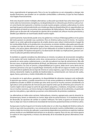 Eduardo Gudynas
66
tores, especialmente el agropecuario. Pero a la vez, los gobiernos se ven empujados a otorgar más
ayudas financieras, que pueden ser en subsidiar combustibles o alimentos, lo que los hace todavía
más frágiles financieramente.
Ante esta situación existen múltiples alternativas. La discusión que desde hace años tiene lugar en el
norte sobre las transiciones energéticas y la despetrolización es relevante para América Latina al ser-
vir como fuente de inspiración y mientras no anule nuestro propios contexto y alternativas. Es cierto
que bajo la guerra está prevaleciendo una mirada que deja esa despetrolización en segundo plano ya
que prevalece el interés en encontrar otros proveedores de hidrocarburos. Pero de todos modos, los
planes que se discuten allí, incluyendo los aportes de la sociedad civil, ofrecen muchas precisiones y
detalles que deberían ser examinados desde nuestra región.
Lastimosamente, hasta donde puede verse, los gobiernos e incluso el liderazgo político en los países
del norte parecen no atender esas cuestiones. Pero en América Latina ocurre lo mismo. En nuestra
región no se están aplicando programas de amplio alcance para reducir drásticamente el papel de
los combustibles fósiles en la producción y la economía, no existen ámbitos adecuados para discutir
y evaluar ese tipo de alternativas con grupos claves como empresarios, sindicatos o comunidades
locales, y los pocos planes alternativos que se han elaborado no reciben la atención que merecen o
son muy acotados. Ni siquiera esta guerra, y la observación de todas sus implicaciones, parecen con-
mover la adicción petrolera latinoamericana.
Es también es urgente considerar las alternativas en minería. Los planes de reconversión energética
en los países del norte implicarán entre otras consecuencias el aumento de la presión por el litio
presente en varios países sudamericanos, y con ello recrudecerá ese tipo de extractivismo. Más allá
de esos casos, el ejemplo del presidente de Brasil, Jair Bolsonaro, reclamando incrementar la minería
como respuesta a la crisis en precios y disponibilidad por la guerra, debe servir como alerta de los
extremos perversos a los que se puede llegar. Entretanto, el valor del oro sigue en niveles muy altos,
y eso alimenta la epidemia de ese tipo de minería en varias regiones, y que en las zonas andino-ama-
zónicas claramente implica la pérdida de biodiversidad, la contaminación con mercurio de suelos,
aguas, fauna y personas, y niveles intolerables de violencia.
La situación en la agricultura, ganadería y la disponibilidad de alimentos tampoco está recibiendo
la atención que merece, y puede convertirse en el más severo problema en América Latina. Muchos
problemas actuales se deben al cambio que años atrás ocurrió en muchos sectores concibiendo a la
agricultura como productora de mercancías para exportar antes que de alimentos para consumir. En
nuestra región está en juego la suerte de agricultores pequeños y medianos, incluyendo a campesi-
nos en muchas naciones, y al mismo tiempo la disponibilidad y precio de los alimentos, en particular
para los más pobres, y que además ya asoman como detonantes de protestas ciudadanas.
Las alternativas en todos estos sectores, hidrocarburos, minería y agropecuaria, para la situación la-
tinoamericana, tienen un elemento en común: dejar atrás los extractivismos. Si se mantiene ese tipo
de desarrollo, las opciones de cambio se vuelven ineficaces. Por tanto, la guerra en Ucrania lo que
hace es dejar aún más en evidencia la necesidad de transiciones postextractivistas en América Latina.
Aunque para muchos la guerra en Ucrania resulta estar en un sitio muy alejado de América Latina, lo
cierto es que está muy presente, y sus consecuencias alcanzarán nuestra cotidianidad y casi segura-
mente a todos los rincones de cada país. La persistente dependencia económica en exportar materias
primas resulta en una debilidad esencial que no se alcanza a superar. Pero a la vez, esa misma guerra
se vuelve en otro argumento, e incluso una demanda, de la necesidad de pensar alternativas al de-
sarrollo.
 